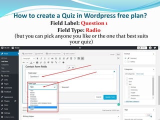 How to create a Quiz in Wordpress free plan?
Field Label: Question 1
Field Type: Radio
(but you can pick anyone you like or the one that best suits
your quiz)
14
 