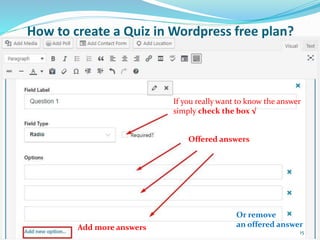 If you really want to know the answer
simply check the box √
Offered answers
Add more answers
Or remove
an offered answer
How to create a Quiz in Wordpress free plan?
15
 