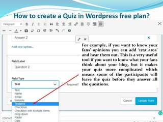 For example, if you want to know your
fans’ opinions you can add ‘text area’
and hear them out. This is a very useful
tool if you want to know what your fans
think about your blog, but it makes
your quiz more complicated which
means some of the participants will
leave the quiz before they answer all
the questions.
How to create a Quiz in Wordpress free plan?
17
 