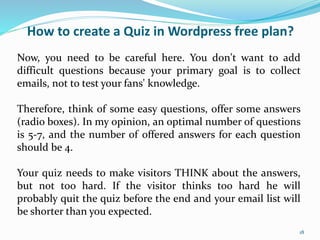 How to create a Quiz in Wordpress free plan?
Now, you need to be careful here. You don't want to add
difficult questions because your primary goal is to collect
emails, not to test your fans' knowledge.
Therefore, think of some easy questions, offer some answers
(radio boxes). In my opinion, an optimal number of questions
is 5-7, and the number of offered answers for each question
should be 4.
Your quiz needs to make visitors THINK about the answers,
but not too hard. If the visitor thinks too hard he will
probably quit the quiz before the end and your email list will
be shorter than you expected.
18
 