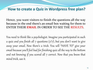 How to create a Quiz in Wordpress free plan?
Hence, you want visitors to finish the questions all the way
because in the end there’s an email box waiting for them to
ENTER THEIR EMAIL IN ORDER TO SEE THE RESULTS.
You need to think like a psychologist. Imagine you participated in such
a quiz and you finish all 7 questions (7/7), but you don’t want to give
away your email. Now there’s a trick. You will “HAVE TO” give your
email because you’ll feel bad for finishing quiz all the way to the bottom
and not knowing if you scored all 7 correct. Now that you know that
mind trick, use it.
19
 