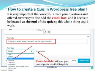 Check this field. Without your
participants’ emails this quiz is
pointless.
How to create a Quiz in Wordpress free plan?
It is very important that once you create your questions and
offered answers you also add the email box, and it needs to
be located at the end of the quiz so this whole thing could
work.
20
 
