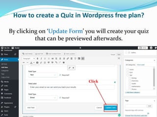 How to create a Quiz in Wordpress free plan?
Click
By clicking on ‘Update Form’ you will create your quiz
that can be previewed afterwards.
21
 