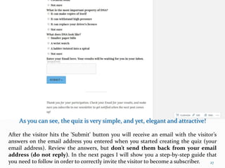 As you can see, the quiz is very simple, and yet, elegant and attractive!
After the visitor hits the 'Submit' button you will receive an email with the visitor’s
answers on the email address you entered when you started creating the quiz (your
email address). Review the answers, but don’t send them back from your email
address (do not reply). In the next pages I will show you a step-by-step guide that
you need to follow in order to correctly invite the visitor to become a subscriber. 27
 