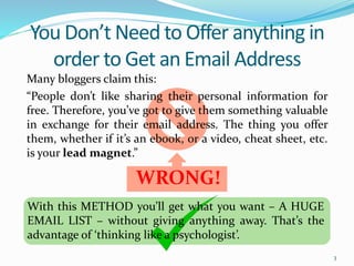 Many bloggers claim this:
“People don’t like sharing their personal information for
free. Therefore, you’ve got to give them something valuable
in exchange for their email address. The thing you offer
them, whether if it’s an ebook, or a video, cheat sheet, etc.
is your lead magnet.”
You Don’t Need to Offer anything in
order to Get an Email Address
3
WRONG!
With this METHOD you’ll get what you want – A HUGE
EMAIL LIST – without giving anything away. That’s the
advantage of ‘thinking like a psychologist’.
 