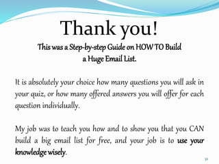 This was a Step-by-step Guide on HOWTO Build
a Huge Email List.
It is absolutely your choice how many questions you will ask in
your quiz, or how many offered answers you will offer for each
question individually.
My job was to teach you how and to show you that you CAN
build a big email list for free, and your job is to use your
knowledge wisely.
Thank you!
32
 