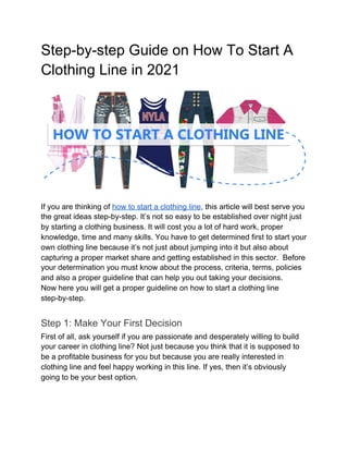 Step-by-step Guide on How To Start A
Clothing Line in 2021
If you are thinking of ​how to start a clothing line​, this article will best serve you
the great ideas step-by-step. It’s not so easy to be established over night just
by starting a clothing business. It will cost you a lot of hard work, proper
knowledge, time and many skills. You have to get determined first to start your
own clothing line because it’s not just about jumping into it but also about
capturing a proper market share and getting established in this sector. Before
your determination you must know about the process, criteria, terms, policies
and also a proper guideline that can help you out taking your decisions.
Now here you will get a proper guideline on how to start a clothing line
step-by-step.
Step 1: Make Your First Decision
First of all, ask yourself if you are passionate and desperately willing to build
your career in clothing line? Not just because you think that it is supposed to
be a profitable business for you but because you are really interested in
clothing line and feel happy working in this line. If yes, then it’s obviously
going to be your best option.
 