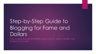 Step-by-Step Guide to
Blogging for Fame and
Dollars
HOW TO BUILD REAL ESTATE REFERRAL BASE FOR LIFE…USING CONTENT THAT
WORKS FOR YOU 24/7

 