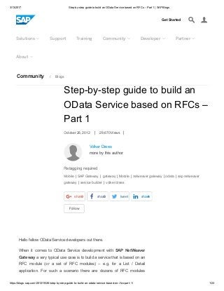 3/13/2017 Step­by­step guide to build an OData Service based on RFCs – Part 1 | SAP Blogs
https://blogs.sap.com/2012/10/26/step­by­step­guide­to­build­an­odata­service­based­on­rfcs­part­1/ 1/23
Community  /  Blogs
Get Started

Solutions  Support Training Community  Developer  Partner 
About 
Volker Drees 
more by this author
Follow
Step­by­step guide to build an
OData Service based on RFCs –
Part 1
October 26, 2012  |  29,670 Views  |
Retagging required
Mobile | SAP Gateway |  gateway | Mobile | netweaver gateway | odata | sap netweaver
gateway | service builder | volker drees
share
  
0 share
  
0 tweet
 
share
  
4
Hello fellow OData Service developers out there.
When  it  comes  to  OData  Service  development  with  SAP  NetWeaver
Gateway a very typical use case is to build a service that is based on an
RFC  module  (or  a  set  of  RFC  modules)  –  e.g.  for  a  List  /  Detail
application.  For  such  a  scenario  there  are  dozens  of  RFC  modules
 
