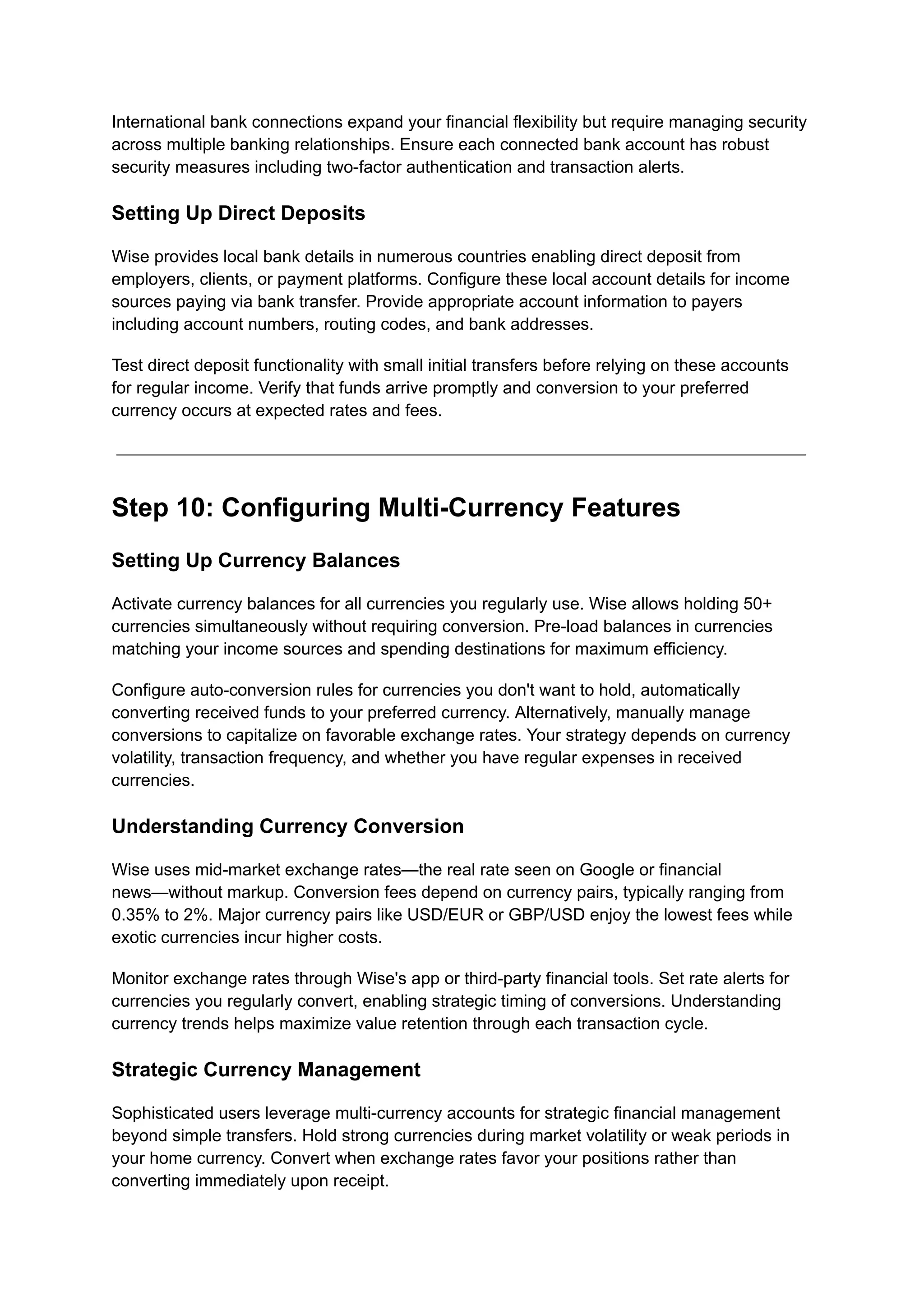 International bank connections expand your financial flexibility but require managing security
across multiple banking relationships. Ensure each connected bank account has robust
security measures including two-factor authentication and transaction alerts.
Setting Up Direct Deposits
Wise provides local bank details in numerous countries enabling direct deposit from
employers, clients, or payment platforms. Configure these local account details for income
sources paying via bank transfer. Provide appropriate account information to payers
including account numbers, routing codes, and bank addresses.
Test direct deposit functionality with small initial transfers before relying on these accounts
for regular income. Verify that funds arrive promptly and conversion to your preferred
currency occurs at expected rates and fees.
Step 10: Configuring Multi-Currency Features
Setting Up Currency Balances
Activate currency balances for all currencies you regularly use. Wise allows holding 50+
currencies simultaneously without requiring conversion. Pre-load balances in currencies
matching your income sources and spending destinations for maximum efficiency.
Configure auto-conversion rules for currencies you don't want to hold, automatically
converting received funds to your preferred currency. Alternatively, manually manage
conversions to capitalize on favorable exchange rates. Your strategy depends on currency
volatility, transaction frequency, and whether you have regular expenses in received
currencies.
Understanding Currency Conversion
Wise uses mid-market exchange rates—the real rate seen on Google or financial
news—without markup. Conversion fees depend on currency pairs, typically ranging from
0.35% to 2%. Major currency pairs like USD/EUR or GBP/USD enjoy the lowest fees while
exotic currencies incur higher costs.
Monitor exchange rates through Wise's app or third-party financial tools. Set rate alerts for
currencies you regularly convert, enabling strategic timing of conversions. Understanding
currency trends helps maximize value retention through each transaction cycle.
Strategic Currency Management
Sophisticated users leverage multi-currency accounts for strategic financial management
beyond simple transfers. Hold strong currencies during market volatility or weak periods in
your home currency. Convert when exchange rates favor your positions rather than
converting immediately upon receipt.
 