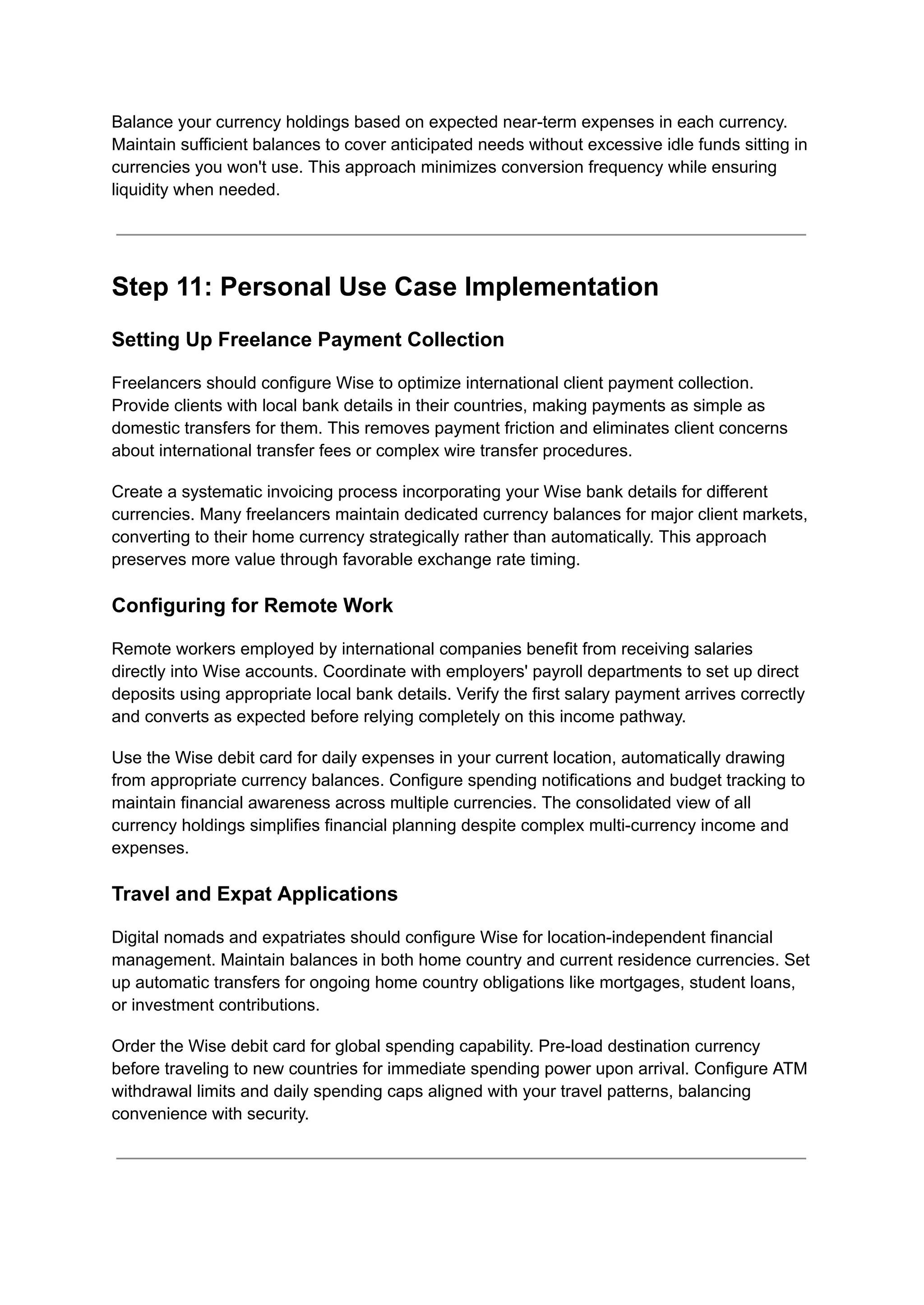 Balance your currency holdings based on expected near-term expenses in each currency.
Maintain sufficient balances to cover anticipated needs without excessive idle funds sitting in
currencies you won't use. This approach minimizes conversion frequency while ensuring
liquidity when needed.
Step 11: Personal Use Case Implementation
Setting Up Freelance Payment Collection
Freelancers should configure Wise to optimize international client payment collection.
Provide clients with local bank details in their countries, making payments as simple as
domestic transfers for them. This removes payment friction and eliminates client concerns
about international transfer fees or complex wire transfer procedures.
Create a systematic invoicing process incorporating your Wise bank details for different
currencies. Many freelancers maintain dedicated currency balances for major client markets,
converting to their home currency strategically rather than automatically. This approach
preserves more value through favorable exchange rate timing.
Configuring for Remote Work
Remote workers employed by international companies benefit from receiving salaries
directly into Wise accounts. Coordinate with employers' payroll departments to set up direct
deposits using appropriate local bank details. Verify the first salary payment arrives correctly
and converts as expected before relying completely on this income pathway.
Use the Wise debit card for daily expenses in your current location, automatically drawing
from appropriate currency balances. Configure spending notifications and budget tracking to
maintain financial awareness across multiple currencies. The consolidated view of all
currency holdings simplifies financial planning despite complex multi-currency income and
expenses.
Travel and Expat Applications
Digital nomads and expatriates should configure Wise for location-independent financial
management. Maintain balances in both home country and current residence currencies. Set
up automatic transfers for ongoing home country obligations like mortgages, student loans,
or investment contributions.
Order the Wise debit card for global spending capability. Pre-load destination currency
before traveling to new countries for immediate spending power upon arrival. Configure ATM
withdrawal limits and daily spending caps aligned with your travel patterns, balancing
convenience with security.
 