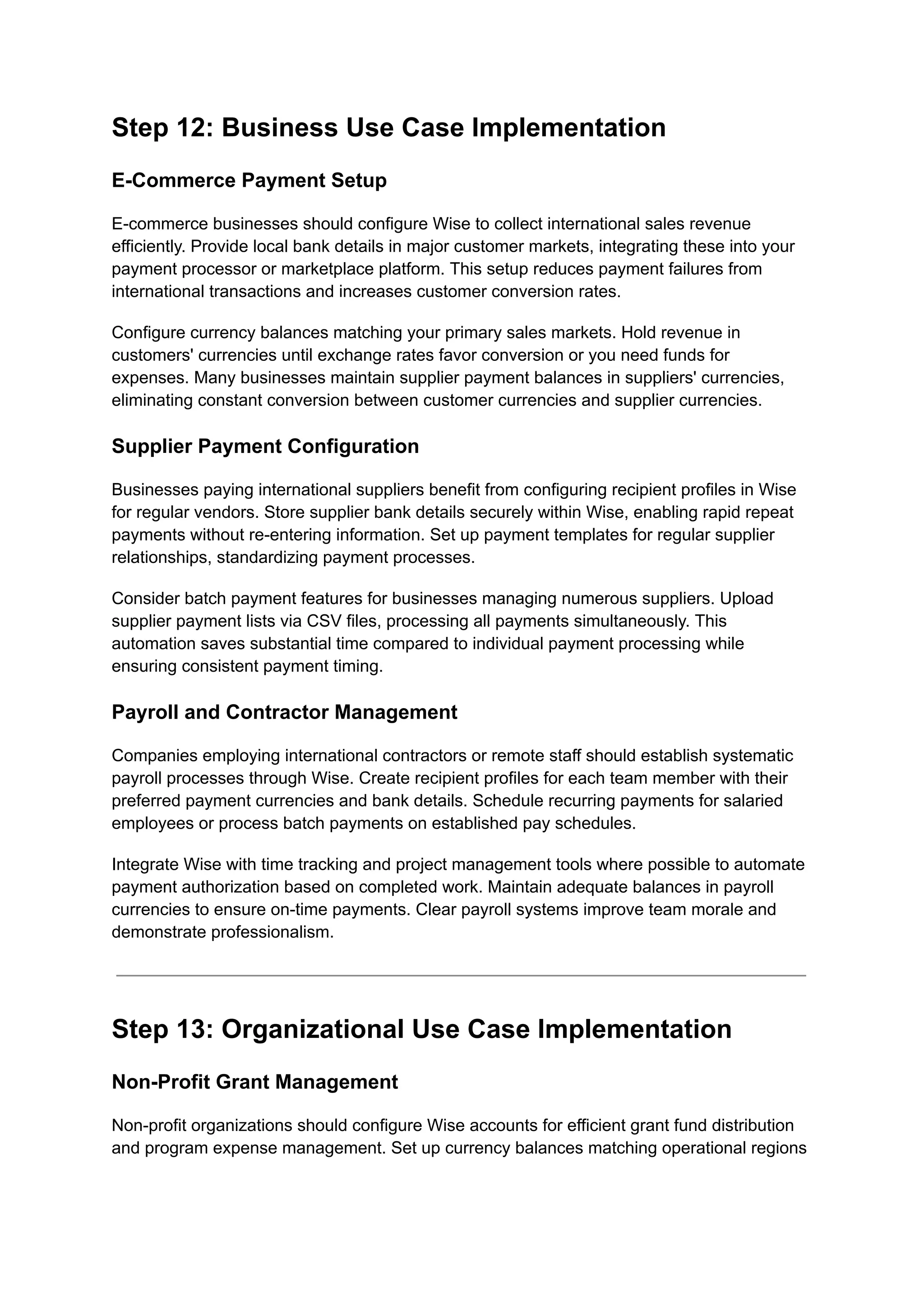 Step 12: Business Use Case Implementation
E-Commerce Payment Setup
E-commerce businesses should configure Wise to collect international sales revenue
efficiently. Provide local bank details in major customer markets, integrating these into your
payment processor or marketplace platform. This setup reduces payment failures from
international transactions and increases customer conversion rates.
Configure currency balances matching your primary sales markets. Hold revenue in
customers' currencies until exchange rates favor conversion or you need funds for
expenses. Many businesses maintain supplier payment balances in suppliers' currencies,
eliminating constant conversion between customer currencies and supplier currencies.
Supplier Payment Configuration
Businesses paying international suppliers benefit from configuring recipient profiles in Wise
for regular vendors. Store supplier bank details securely within Wise, enabling rapid repeat
payments without re-entering information. Set up payment templates for regular supplier
relationships, standardizing payment processes.
Consider batch payment features for businesses managing numerous suppliers. Upload
supplier payment lists via CSV files, processing all payments simultaneously. This
automation saves substantial time compared to individual payment processing while
ensuring consistent payment timing.
Payroll and Contractor Management
Companies employing international contractors or remote staff should establish systematic
payroll processes through Wise. Create recipient profiles for each team member with their
preferred payment currencies and bank details. Schedule recurring payments for salaried
employees or process batch payments on established pay schedules.
Integrate Wise with time tracking and project management tools where possible to automate
payment authorization based on completed work. Maintain adequate balances in payroll
currencies to ensure on-time payments. Clear payroll systems improve team morale and
demonstrate professionalism.
Step 13: Organizational Use Case Implementation
Non-Profit Grant Management
Non-profit organizations should configure Wise accounts for efficient grant fund distribution
and program expense management. Set up currency balances matching operational regions
 