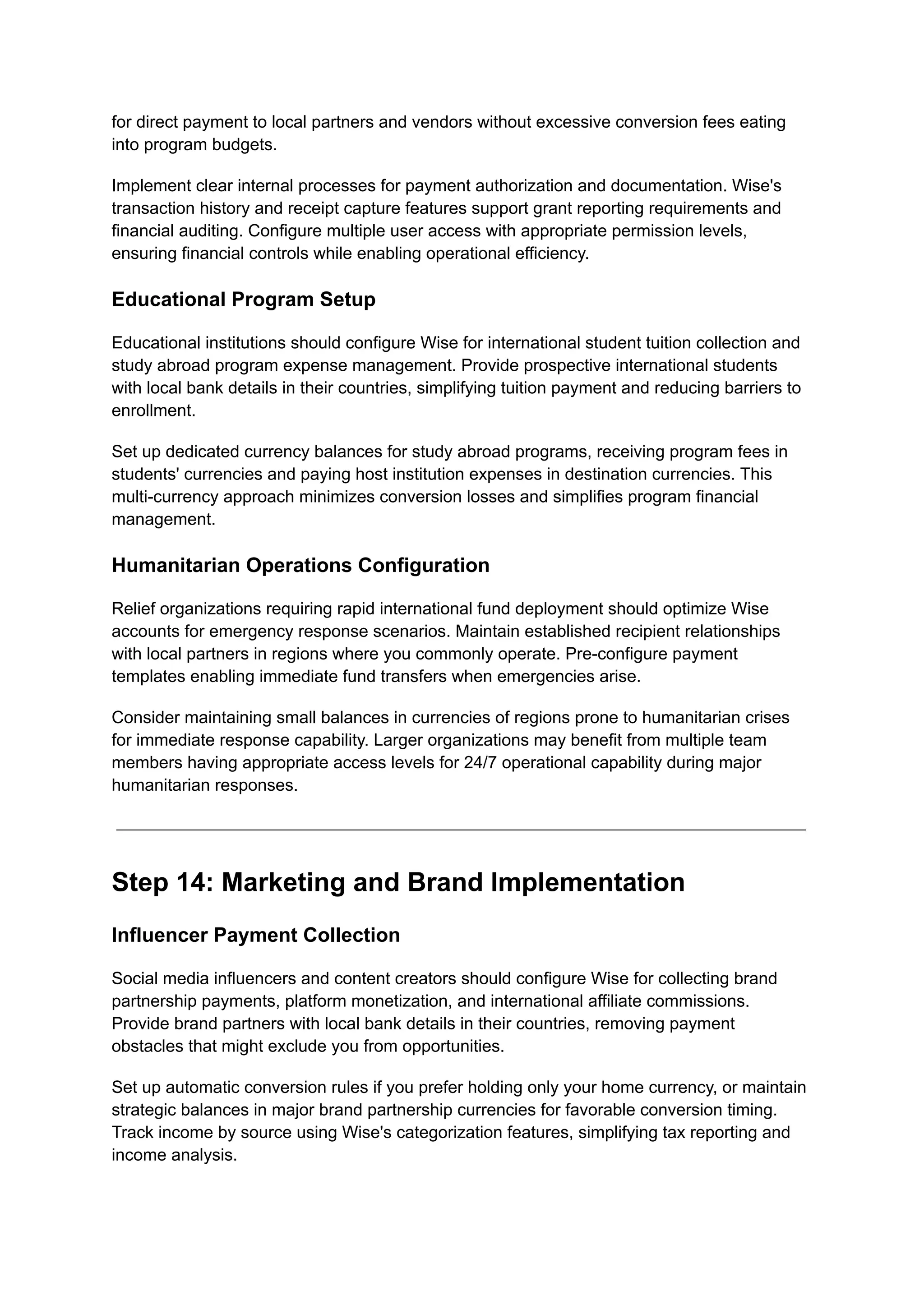 for direct payment to local partners and vendors without excessive conversion fees eating
into program budgets.
Implement clear internal processes for payment authorization and documentation. Wise's
transaction history and receipt capture features support grant reporting requirements and
financial auditing. Configure multiple user access with appropriate permission levels,
ensuring financial controls while enabling operational efficiency.
Educational Program Setup
Educational institutions should configure Wise for international student tuition collection and
study abroad program expense management. Provide prospective international students
with local bank details in their countries, simplifying tuition payment and reducing barriers to
enrollment.
Set up dedicated currency balances for study abroad programs, receiving program fees in
students' currencies and paying host institution expenses in destination currencies. This
multi-currency approach minimizes conversion losses and simplifies program financial
management.
Humanitarian Operations Configuration
Relief organizations requiring rapid international fund deployment should optimize Wise
accounts for emergency response scenarios. Maintain established recipient relationships
with local partners in regions where you commonly operate. Pre-configure payment
templates enabling immediate fund transfers when emergencies arise.
Consider maintaining small balances in currencies of regions prone to humanitarian crises
for immediate response capability. Larger organizations may benefit from multiple team
members having appropriate access levels for 24/7 operational capability during major
humanitarian responses.
Step 14: Marketing and Brand Implementation
Influencer Payment Collection
Social media influencers and content creators should configure Wise for collecting brand
partnership payments, platform monetization, and international affiliate commissions.
Provide brand partners with local bank details in their countries, removing payment
obstacles that might exclude you from opportunities.
Set up automatic conversion rules if you prefer holding only your home currency, or maintain
strategic balances in major brand partnership currencies for favorable conversion timing.
Track income by source using Wise's categorization features, simplifying tax reporting and
income analysis.
 