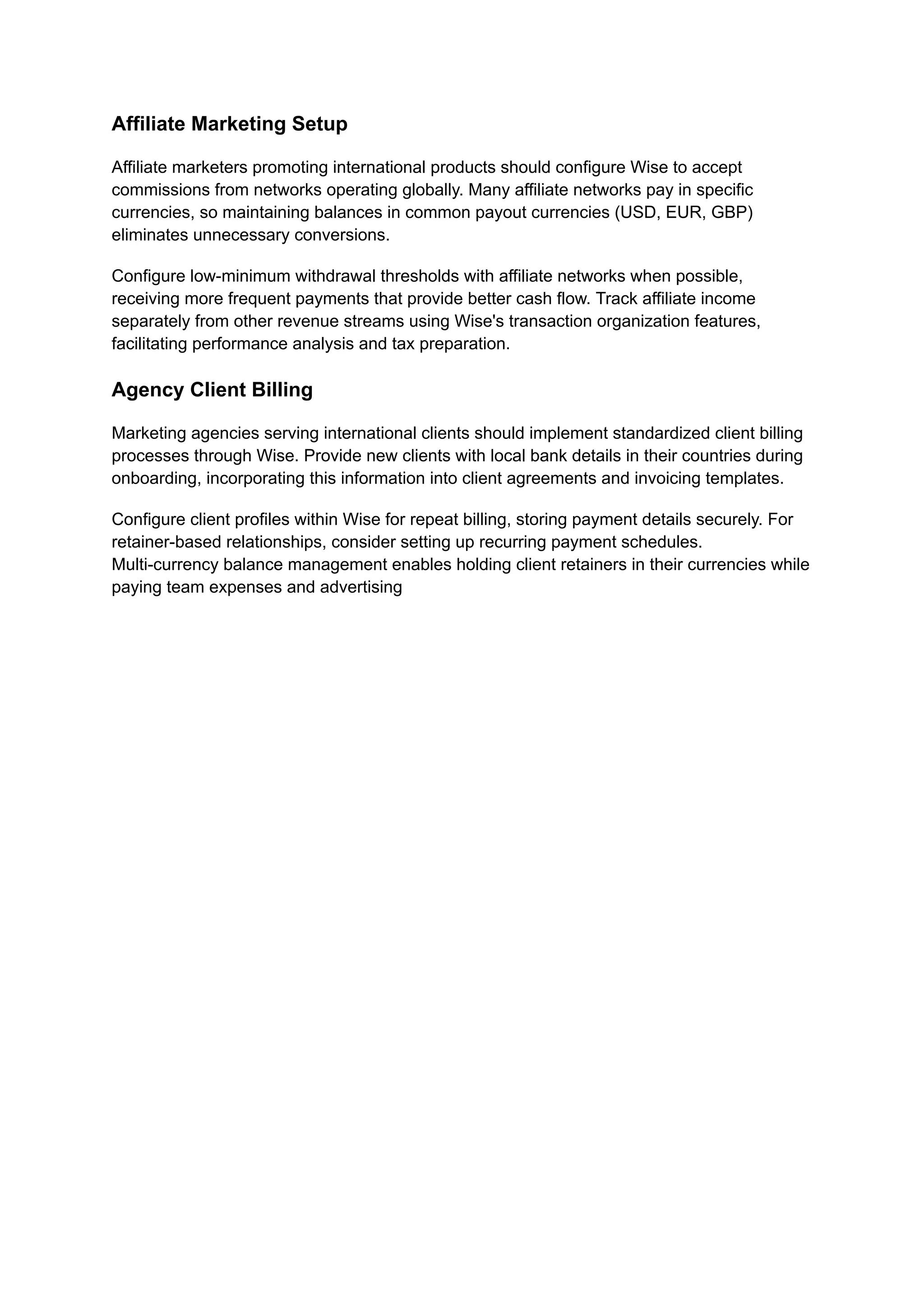 Affiliate Marketing Setup
Affiliate marketers promoting international products should configure Wise to accept
commissions from networks operating globally. Many affiliate networks pay in specific
currencies, so maintaining balances in common payout currencies (USD, EUR, GBP)
eliminates unnecessary conversions.
Configure low-minimum withdrawal thresholds with affiliate networks when possible,
receiving more frequent payments that provide better cash flow. Track affiliate income
separately from other revenue streams using Wise's transaction organization features,
facilitating performance analysis and tax preparation.
Agency Client Billing
Marketing agencies serving international clients should implement standardized client billing
processes through Wise. Provide new clients with local bank details in their countries during
onboarding, incorporating this information into client agreements and invoicing templates.
Configure client profiles within Wise for repeat billing, storing payment details securely. For
retainer-based relationships, consider setting up recurring payment schedules.
Multi-currency balance management enables holding client retainers in their currencies while
paying team expenses and advertising
 