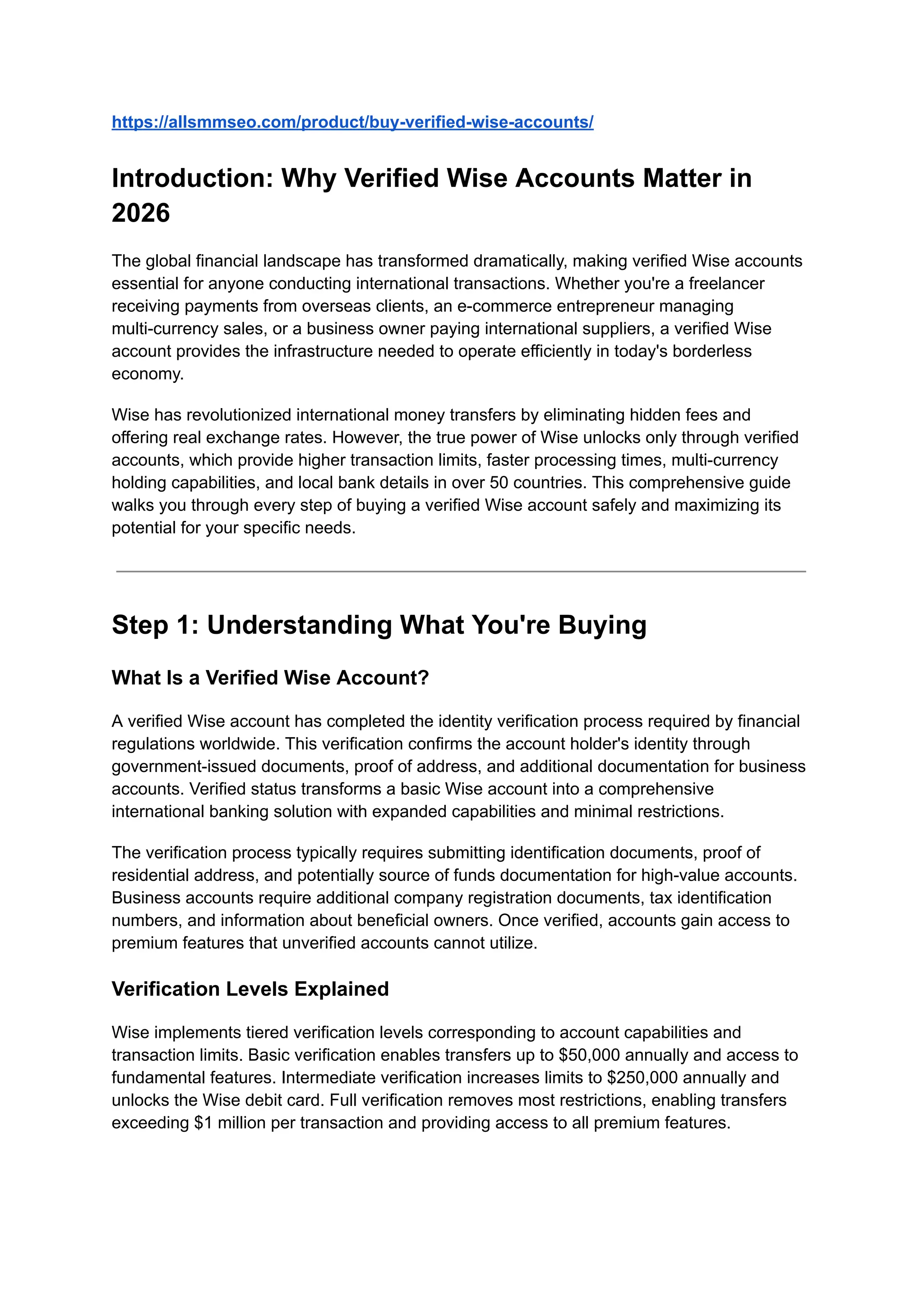 https://allsmmseo.com/product/buy-verified-wise-accounts/
Introduction: Why Verified Wise Accounts Matter in
2026
The global financial landscape has transformed dramatically, making verified Wise accounts
essential for anyone conducting international transactions. Whether you're a freelancer
receiving payments from overseas clients, an e-commerce entrepreneur managing
multi-currency sales, or a business owner paying international suppliers, a verified Wise
account provides the infrastructure needed to operate efficiently in today's borderless
economy.
Wise has revolutionized international money transfers by eliminating hidden fees and
offering real exchange rates. However, the true power of Wise unlocks only through verified
accounts, which provide higher transaction limits, faster processing times, multi-currency
holding capabilities, and local bank details in over 50 countries. This comprehensive guide
walks you through every step of buying a verified Wise account safely and maximizing its
potential for your specific needs.
Step 1: Understanding What You're Buying
What Is a Verified Wise Account?
A verified Wise account has completed the identity verification process required by financial
regulations worldwide. This verification confirms the account holder's identity through
government-issued documents, proof of address, and additional documentation for business
accounts. Verified status transforms a basic Wise account into a comprehensive
international banking solution with expanded capabilities and minimal restrictions.
The verification process typically requires submitting identification documents, proof of
residential address, and potentially source of funds documentation for high-value accounts.
Business accounts require additional company registration documents, tax identification
numbers, and information about beneficial owners. Once verified, accounts gain access to
premium features that unverified accounts cannot utilize.
Verification Levels Explained
Wise implements tiered verification levels corresponding to account capabilities and
transaction limits. Basic verification enables transfers up to $50,000 annually and access to
fundamental features. Intermediate verification increases limits to $250,000 annually and
unlocks the Wise debit card. Full verification removes most restrictions, enabling transfers
exceeding $1 million per transaction and providing access to all premium features.
 