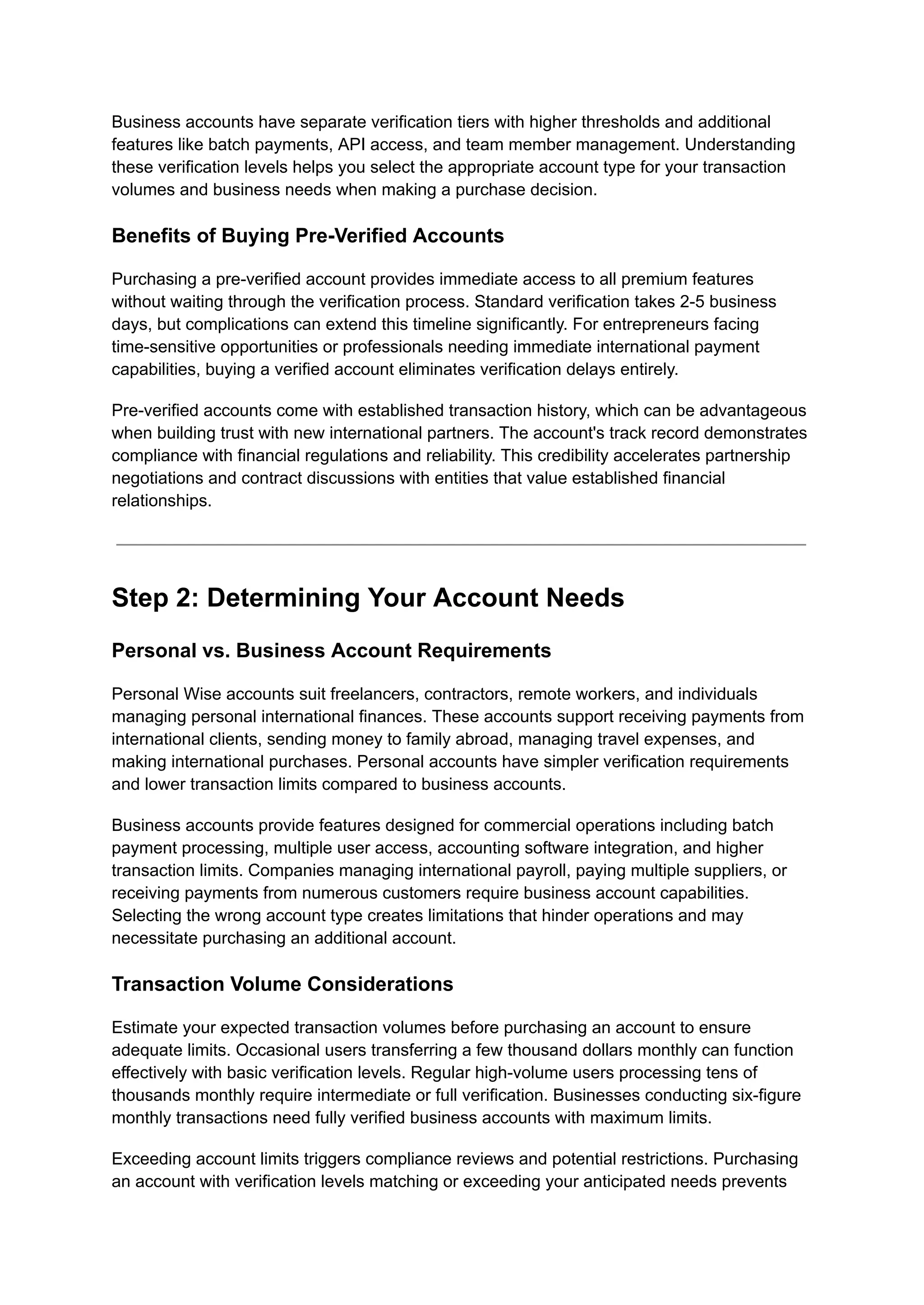 Business accounts have separate verification tiers with higher thresholds and additional
features like batch payments, API access, and team member management. Understanding
these verification levels helps you select the appropriate account type for your transaction
volumes and business needs when making a purchase decision.
Benefits of Buying Pre-Verified Accounts
Purchasing a pre-verified account provides immediate access to all premium features
without waiting through the verification process. Standard verification takes 2-5 business
days, but complications can extend this timeline significantly. For entrepreneurs facing
time-sensitive opportunities or professionals needing immediate international payment
capabilities, buying a verified account eliminates verification delays entirely.
Pre-verified accounts come with established transaction history, which can be advantageous
when building trust with new international partners. The account's track record demonstrates
compliance with financial regulations and reliability. This credibility accelerates partnership
negotiations and contract discussions with entities that value established financial
relationships.
Step 2: Determining Your Account Needs
Personal vs. Business Account Requirements
Personal Wise accounts suit freelancers, contractors, remote workers, and individuals
managing personal international finances. These accounts support receiving payments from
international clients, sending money to family abroad, managing travel expenses, and
making international purchases. Personal accounts have simpler verification requirements
and lower transaction limits compared to business accounts.
Business accounts provide features designed for commercial operations including batch
payment processing, multiple user access, accounting software integration, and higher
transaction limits. Companies managing international payroll, paying multiple suppliers, or
receiving payments from numerous customers require business account capabilities.
Selecting the wrong account type creates limitations that hinder operations and may
necessitate purchasing an additional account.
Transaction Volume Considerations
Estimate your expected transaction volumes before purchasing an account to ensure
adequate limits. Occasional users transferring a few thousand dollars monthly can function
effectively with basic verification levels. Regular high-volume users processing tens of
thousands monthly require intermediate or full verification. Businesses conducting six-figure
monthly transactions need fully verified business accounts with maximum limits.
Exceeding account limits triggers compliance reviews and potential restrictions. Purchasing
an account with verification levels matching or exceeding your anticipated needs prevents
 