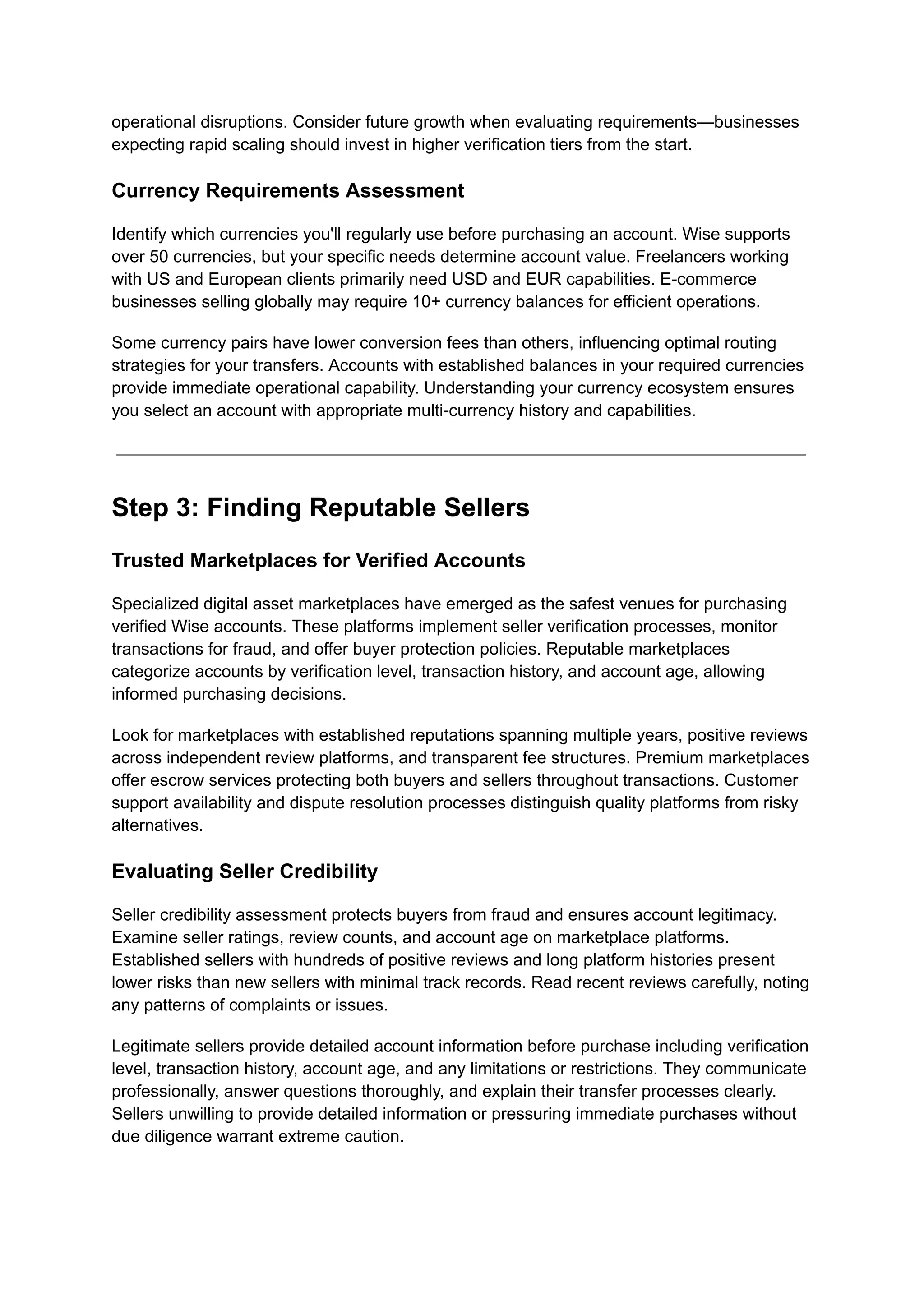 operational disruptions. Consider future growth when evaluating requirements—businesses
expecting rapid scaling should invest in higher verification tiers from the start.
Currency Requirements Assessment
Identify which currencies you'll regularly use before purchasing an account. Wise supports
over 50 currencies, but your specific needs determine account value. Freelancers working
with US and European clients primarily need USD and EUR capabilities. E-commerce
businesses selling globally may require 10+ currency balances for efficient operations.
Some currency pairs have lower conversion fees than others, influencing optimal routing
strategies for your transfers. Accounts with established balances in your required currencies
provide immediate operational capability. Understanding your currency ecosystem ensures
you select an account with appropriate multi-currency history and capabilities.
Step 3: Finding Reputable Sellers
Trusted Marketplaces for Verified Accounts
Specialized digital asset marketplaces have emerged as the safest venues for purchasing
verified Wise accounts. These platforms implement seller verification processes, monitor
transactions for fraud, and offer buyer protection policies. Reputable marketplaces
categorize accounts by verification level, transaction history, and account age, allowing
informed purchasing decisions.
Look for marketplaces with established reputations spanning multiple years, positive reviews
across independent review platforms, and transparent fee structures. Premium marketplaces
offer escrow services protecting both buyers and sellers throughout transactions. Customer
support availability and dispute resolution processes distinguish quality platforms from risky
alternatives.
Evaluating Seller Credibility
Seller credibility assessment protects buyers from fraud and ensures account legitimacy.
Examine seller ratings, review counts, and account age on marketplace platforms.
Established sellers with hundreds of positive reviews and long platform histories present
lower risks than new sellers with minimal track records. Read recent reviews carefully, noting
any patterns of complaints or issues.
Legitimate sellers provide detailed account information before purchase including verification
level, transaction history, account age, and any limitations or restrictions. They communicate
professionally, answer questions thoroughly, and explain their transfer processes clearly.
Sellers unwilling to provide detailed information or pressuring immediate purchases without
due diligence warrant extreme caution.
 