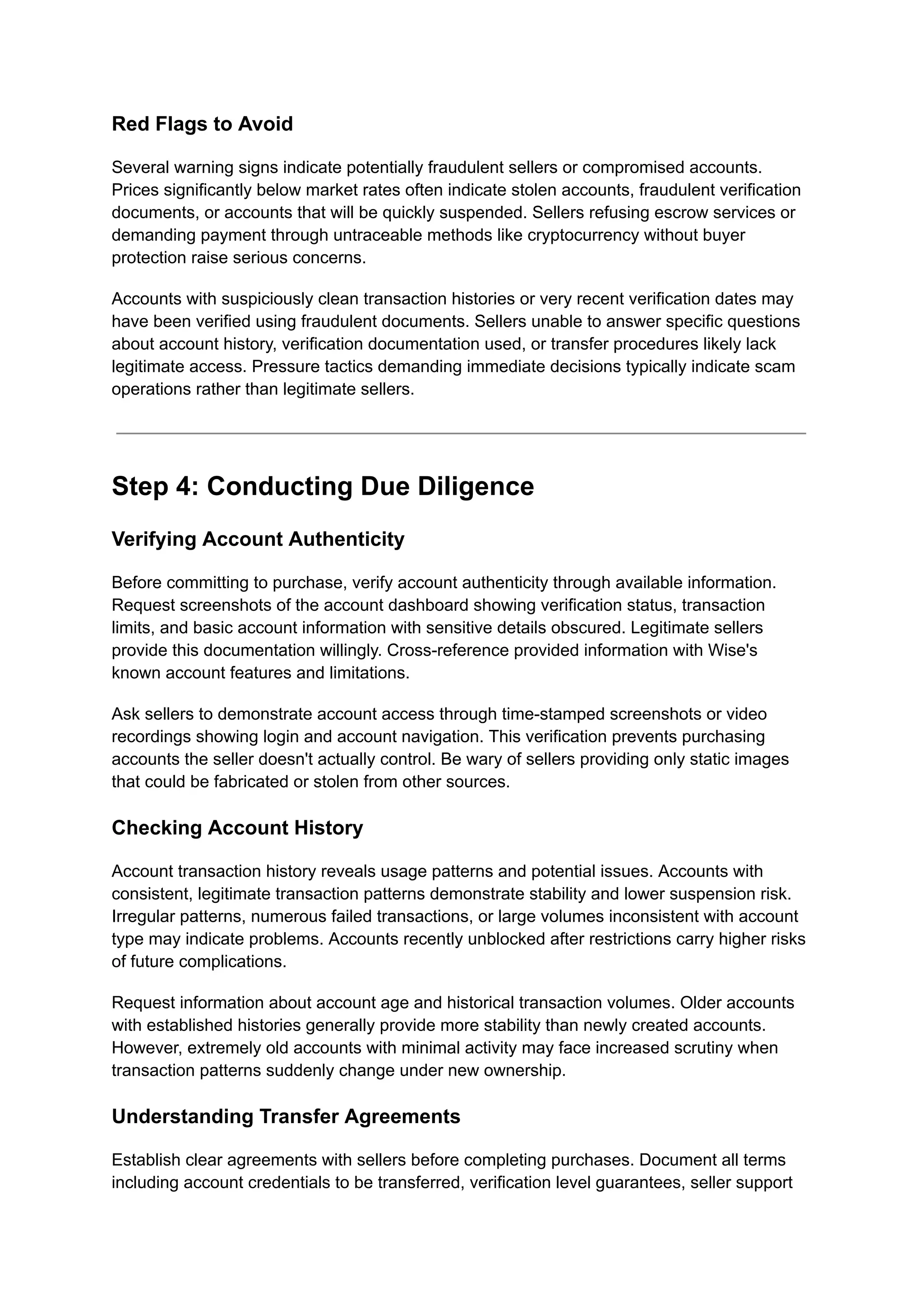 Red Flags to Avoid
Several warning signs indicate potentially fraudulent sellers or compromised accounts.
Prices significantly below market rates often indicate stolen accounts, fraudulent verification
documents, or accounts that will be quickly suspended. Sellers refusing escrow services or
demanding payment through untraceable methods like cryptocurrency without buyer
protection raise serious concerns.
Accounts with suspiciously clean transaction histories or very recent verification dates may
have been verified using fraudulent documents. Sellers unable to answer specific questions
about account history, verification documentation used, or transfer procedures likely lack
legitimate access. Pressure tactics demanding immediate decisions typically indicate scam
operations rather than legitimate sellers.
Step 4: Conducting Due Diligence
Verifying Account Authenticity
Before committing to purchase, verify account authenticity through available information.
Request screenshots of the account dashboard showing verification status, transaction
limits, and basic account information with sensitive details obscured. Legitimate sellers
provide this documentation willingly. Cross-reference provided information with Wise's
known account features and limitations.
Ask sellers to demonstrate account access through time-stamped screenshots or video
recordings showing login and account navigation. This verification prevents purchasing
accounts the seller doesn't actually control. Be wary of sellers providing only static images
that could be fabricated or stolen from other sources.
Checking Account History
Account transaction history reveals usage patterns and potential issues. Accounts with
consistent, legitimate transaction patterns demonstrate stability and lower suspension risk.
Irregular patterns, numerous failed transactions, or large volumes inconsistent with account
type may indicate problems. Accounts recently unblocked after restrictions carry higher risks
of future complications.
Request information about account age and historical transaction volumes. Older accounts
with established histories generally provide more stability than newly created accounts.
However, extremely old accounts with minimal activity may face increased scrutiny when
transaction patterns suddenly change under new ownership.
Understanding Transfer Agreements
Establish clear agreements with sellers before completing purchases. Document all terms
including account credentials to be transferred, verification level guarantees, seller support
 