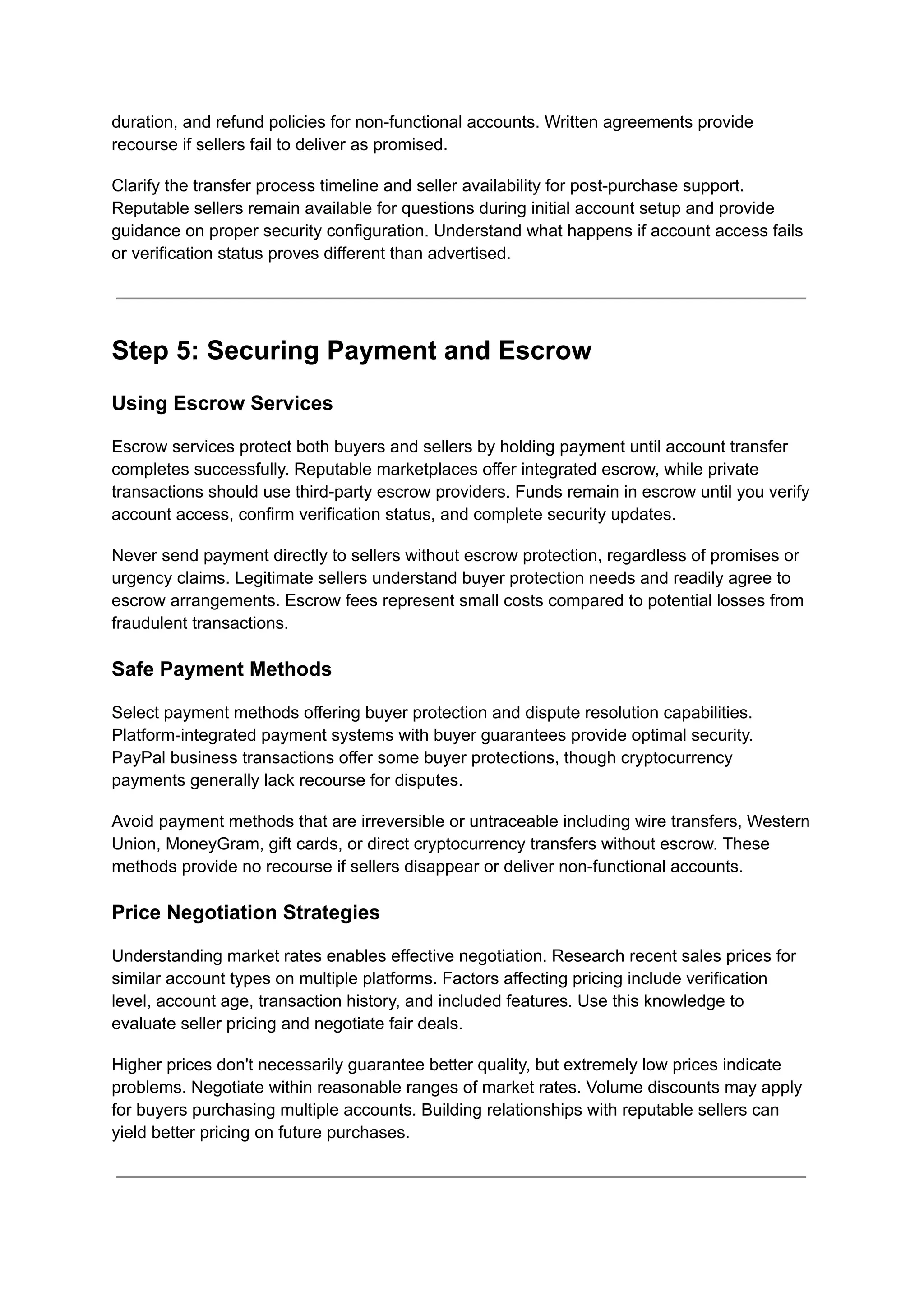duration, and refund policies for non-functional accounts. Written agreements provide
recourse if sellers fail to deliver as promised.
Clarify the transfer process timeline and seller availability for post-purchase support.
Reputable sellers remain available for questions during initial account setup and provide
guidance on proper security configuration. Understand what happens if account access fails
or verification status proves different than advertised.
Step 5: Securing Payment and Escrow
Using Escrow Services
Escrow services protect both buyers and sellers by holding payment until account transfer
completes successfully. Reputable marketplaces offer integrated escrow, while private
transactions should use third-party escrow providers. Funds remain in escrow until you verify
account access, confirm verification status, and complete security updates.
Never send payment directly to sellers without escrow protection, regardless of promises or
urgency claims. Legitimate sellers understand buyer protection needs and readily agree to
escrow arrangements. Escrow fees represent small costs compared to potential losses from
fraudulent transactions.
Safe Payment Methods
Select payment methods offering buyer protection and dispute resolution capabilities.
Platform-integrated payment systems with buyer guarantees provide optimal security.
PayPal business transactions offer some buyer protections, though cryptocurrency
payments generally lack recourse for disputes.
Avoid payment methods that are irreversible or untraceable including wire transfers, Western
Union, MoneyGram, gift cards, or direct cryptocurrency transfers without escrow. These
methods provide no recourse if sellers disappear or deliver non-functional accounts.
Price Negotiation Strategies
Understanding market rates enables effective negotiation. Research recent sales prices for
similar account types on multiple platforms. Factors affecting pricing include verification
level, account age, transaction history, and included features. Use this knowledge to
evaluate seller pricing and negotiate fair deals.
Higher prices don't necessarily guarantee better quality, but extremely low prices indicate
problems. Negotiate within reasonable ranges of market rates. Volume discounts may apply
for buyers purchasing multiple accounts. Building relationships with reputable sellers can
yield better pricing on future purchases.
 