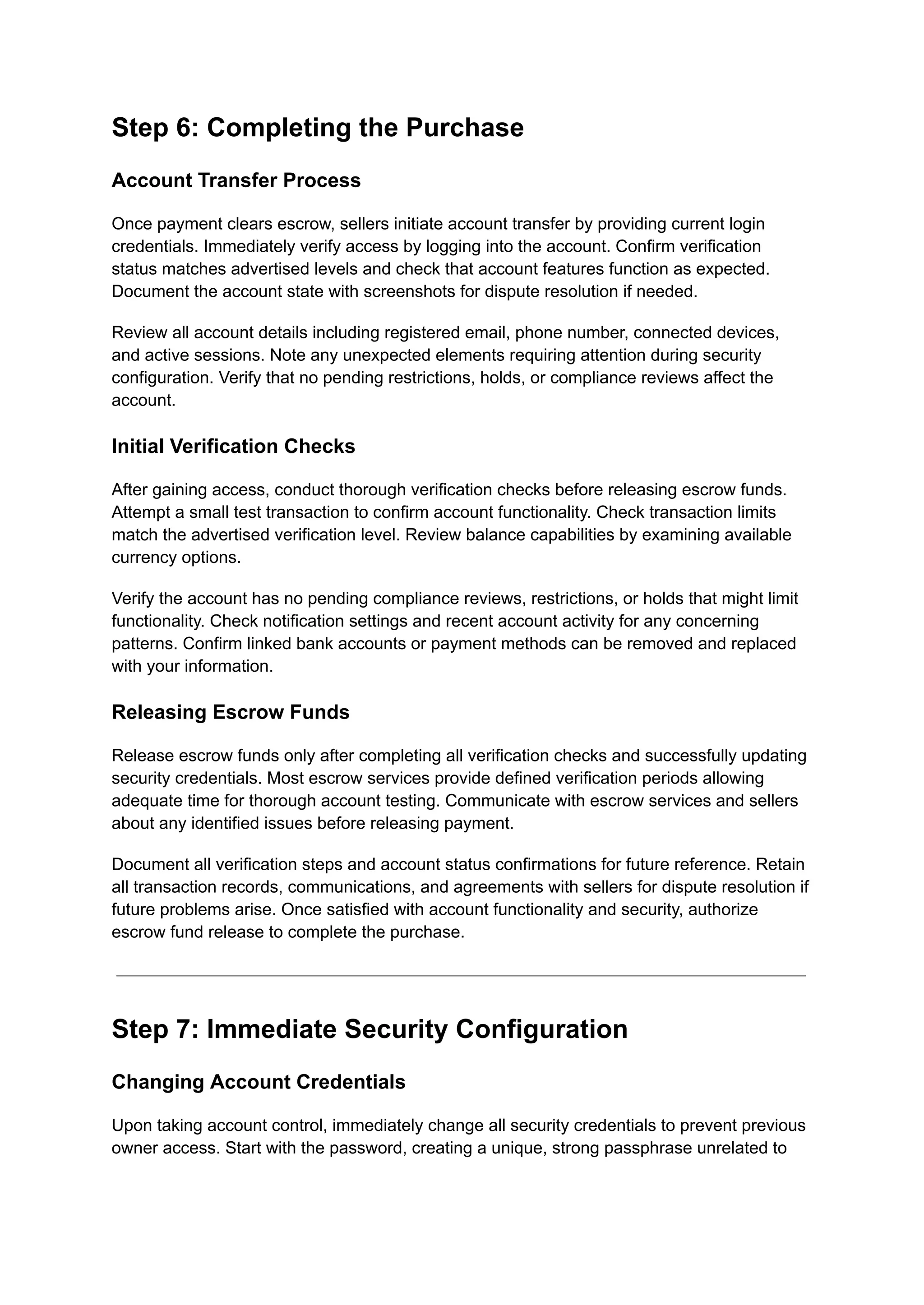 Step 6: Completing the Purchase
Account Transfer Process
Once payment clears escrow, sellers initiate account transfer by providing current login
credentials. Immediately verify access by logging into the account. Confirm verification
status matches advertised levels and check that account features function as expected.
Document the account state with screenshots for dispute resolution if needed.
Review all account details including registered email, phone number, connected devices,
and active sessions. Note any unexpected elements requiring attention during security
configuration. Verify that no pending restrictions, holds, or compliance reviews affect the
account.
Initial Verification Checks
After gaining access, conduct thorough verification checks before releasing escrow funds.
Attempt a small test transaction to confirm account functionality. Check transaction limits
match the advertised verification level. Review balance capabilities by examining available
currency options.
Verify the account has no pending compliance reviews, restrictions, or holds that might limit
functionality. Check notification settings and recent account activity for any concerning
patterns. Confirm linked bank accounts or payment methods can be removed and replaced
with your information.
Releasing Escrow Funds
Release escrow funds only after completing all verification checks and successfully updating
security credentials. Most escrow services provide defined verification periods allowing
adequate time for thorough account testing. Communicate with escrow services and sellers
about any identified issues before releasing payment.
Document all verification steps and account status confirmations for future reference. Retain
all transaction records, communications, and agreements with sellers for dispute resolution if
future problems arise. Once satisfied with account functionality and security, authorize
escrow fund release to complete the purchase.
Step 7: Immediate Security Configuration
Changing Account Credentials
Upon taking account control, immediately change all security credentials to prevent previous
owner access. Start with the password, creating a unique, strong passphrase unrelated to
 