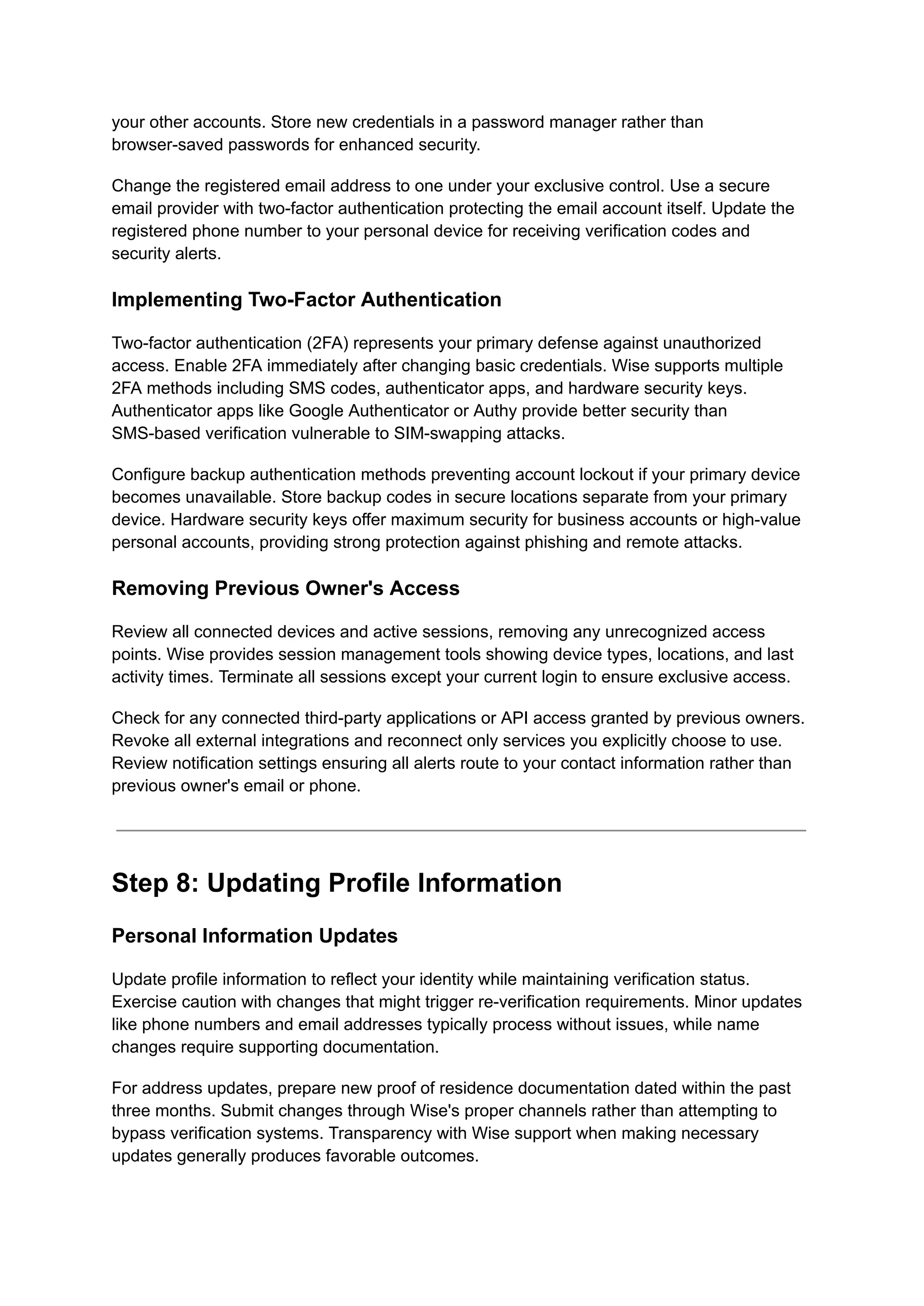 your other accounts. Store new credentials in a password manager rather than
browser-saved passwords for enhanced security.
Change the registered email address to one under your exclusive control. Use a secure
email provider with two-factor authentication protecting the email account itself. Update the
registered phone number to your personal device for receiving verification codes and
security alerts.
Implementing Two-Factor Authentication
Two-factor authentication (2FA) represents your primary defense against unauthorized
access. Enable 2FA immediately after changing basic credentials. Wise supports multiple
2FA methods including SMS codes, authenticator apps, and hardware security keys.
Authenticator apps like Google Authenticator or Authy provide better security than
SMS-based verification vulnerable to SIM-swapping attacks.
Configure backup authentication methods preventing account lockout if your primary device
becomes unavailable. Store backup codes in secure locations separate from your primary
device. Hardware security keys offer maximum security for business accounts or high-value
personal accounts, providing strong protection against phishing and remote attacks.
Removing Previous Owner's Access
Review all connected devices and active sessions, removing any unrecognized access
points. Wise provides session management tools showing device types, locations, and last
activity times. Terminate all sessions except your current login to ensure exclusive access.
Check for any connected third-party applications or API access granted by previous owners.
Revoke all external integrations and reconnect only services you explicitly choose to use.
Review notification settings ensuring all alerts route to your contact information rather than
previous owner's email or phone.
Step 8: Updating Profile Information
Personal Information Updates
Update profile information to reflect your identity while maintaining verification status.
Exercise caution with changes that might trigger re-verification requirements. Minor updates
like phone numbers and email addresses typically process without issues, while name
changes require supporting documentation.
For address updates, prepare new proof of residence documentation dated within the past
three months. Submit changes through Wise's proper channels rather than attempting to
bypass verification systems. Transparency with Wise support when making necessary
updates generally produces favorable outcomes.
 