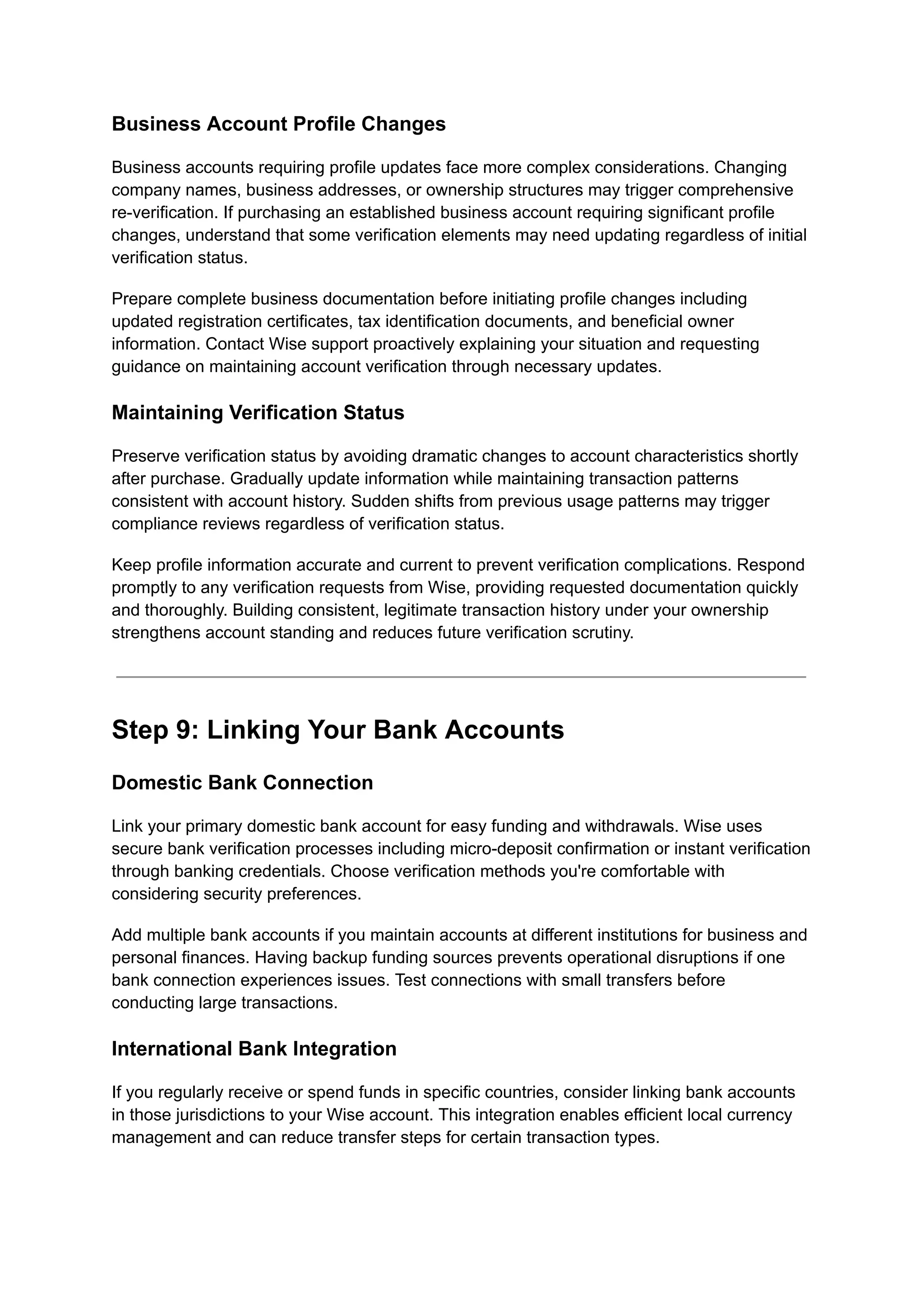Business Account Profile Changes
Business accounts requiring profile updates face more complex considerations. Changing
company names, business addresses, or ownership structures may trigger comprehensive
re-verification. If purchasing an established business account requiring significant profile
changes, understand that some verification elements may need updating regardless of initial
verification status.
Prepare complete business documentation before initiating profile changes including
updated registration certificates, tax identification documents, and beneficial owner
information. Contact Wise support proactively explaining your situation and requesting
guidance on maintaining account verification through necessary updates.
Maintaining Verification Status
Preserve verification status by avoiding dramatic changes to account characteristics shortly
after purchase. Gradually update information while maintaining transaction patterns
consistent with account history. Sudden shifts from previous usage patterns may trigger
compliance reviews regardless of verification status.
Keep profile information accurate and current to prevent verification complications. Respond
promptly to any verification requests from Wise, providing requested documentation quickly
and thoroughly. Building consistent, legitimate transaction history under your ownership
strengthens account standing and reduces future verification scrutiny.
Step 9: Linking Your Bank Accounts
Domestic Bank Connection
Link your primary domestic bank account for easy funding and withdrawals. Wise uses
secure bank verification processes including micro-deposit confirmation or instant verification
through banking credentials. Choose verification methods you're comfortable with
considering security preferences.
Add multiple bank accounts if you maintain accounts at different institutions for business and
personal finances. Having backup funding sources prevents operational disruptions if one
bank connection experiences issues. Test connections with small transfers before
conducting large transactions.
International Bank Integration
If you regularly receive or spend funds in specific countries, consider linking bank accounts
in those jurisdictions to your Wise account. This integration enables efficient local currency
management and can reduce transfer steps for certain transaction types.
 