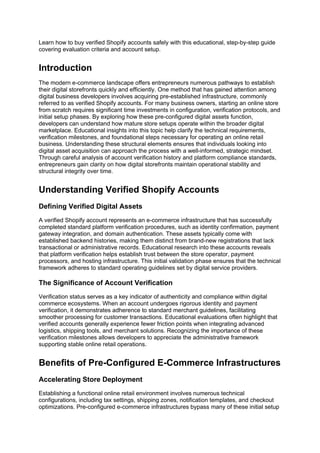 Learn how to buy verified Shopify accounts safely with this educational, step-by-step guide
covering evaluation criteria and account setup.
Introduction
The modern e-commerce landscape offers entrepreneurs numerous pathways to establish
their digital storefronts quickly and efficiently. One method that has gained attention among
digital business developers involves acquiring pre-established infrastructure, commonly
referred to as verified Shopify accounts. For many business owners, starting an online store
from scratch requires significant time investments in configuration, verification protocols, and
initial setup phases. By exploring how these pre-configured digital assets function,
developers can understand how mature store setups operate within the broader digital
marketplace. Educational insights into this topic help clarify the technical requirements,
verification milestones, and foundational steps necessary for operating an online retail
business. Understanding these structural elements ensures that individuals looking into
digital asset acquisition can approach the process with a well-informed, strategic mindset.
Through careful analysis of account verification history and platform compliance standards,
entrepreneurs gain clarity on how digital storefronts maintain operational stability and
structural integrity over time.
Understanding Verified Shopify Accounts
Defining Verified Digital Assets
A verified Shopify account represents an e-commerce infrastructure that has successfully
completed standard platform verification procedures, such as identity confirmation, payment
gateway integration, and domain authentication. These assets typically come with
established backend histories, making them distinct from brand-new registrations that lack
transactional or administrative records. Educational research into these accounts reveals
that platform verification helps establish trust between the store operator, payment
processors, and hosting infrastructure. This initial validation phase ensures that the technical
framework adheres to standard operating guidelines set by digital service providers.
The Significance of Account Verification
Verification status serves as a key indicator of authenticity and compliance within digital
commerce ecosystems. When an account undergoes rigorous identity and payment
verification, it demonstrates adherence to standard merchant guidelines, facilitating
smoother processing for customer transactions. Educational evaluations often highlight that
verified accounts generally experience fewer friction points when integrating advanced
logistics, shipping tools, and merchant solutions. Recognizing the importance of these
verification milestones allows developers to appreciate the administrative framework
supporting stable online retail operations.
Benefits of Pre-Configured E-Commerce Infrastructures
Accelerating Store Deployment
Establishing a functional online retail environment involves numerous technical
configurations, including tax settings, shipping zones, notification templates, and checkout
optimizations. Pre-configured e-commerce infrastructures bypass many of these initial setup
 
