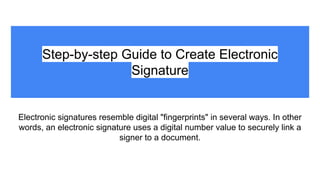 Step-by-step Guide to Create Electronic
Signature
Electronic signatures resemble digital "fingerprints" in several ways. In other
words, an electronic signature uses a digital number value to securely link a
signer to a document.
 