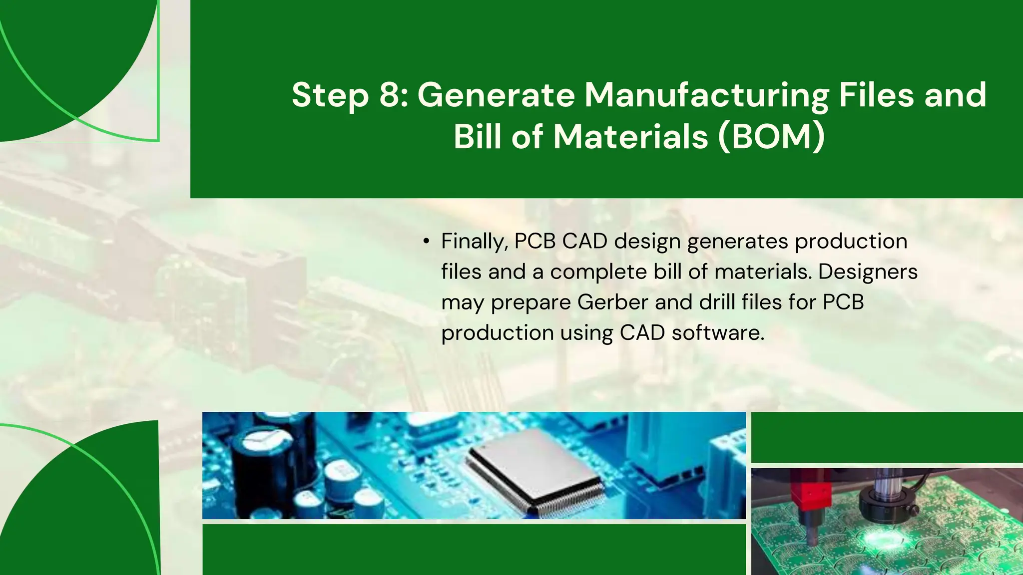 Step 8: Generate Manufacturing Files and
Bill of Materials (BOM)
• Finally, PCB CAD design generates production
files and a complete bill of materials. Designers
may prepare Gerber and drill files for PCB
production using CAD software.
 