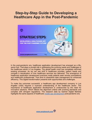 www.amplework.com
Step-by-Step Guide to Developing a
Healthcare App in the Post-Pandemic
In the post-pandemic era, healthcare application development has emerged as a life-
savior tool. That plays a pivotal role in addressing the evolving needs and challenges of
the healthcare sector in Los Angeles. The global health crisis has completely reformed
existing processes. As we can see shift in healthcare priorities, patient needs and
compels a reevaluation of how healthcare services are delivered. The emergence of
healthcare application development practices made patients seek remote consultations
and healthcare professionals. That aims to streamline data management for enhanced
efficiency. This digital transformation presents both opportunities and challenges.
To make the outcomes successful, a healthcare app development company in Los
Angeles (USA) requires a nuanced understanding of the healthcare sector. The
importance of healthcare application development is underscored by the need for
innovative solutions. Which follows the alignment criteria with evolving standards and
complies with stringent regulations. The research data by Gartner Digital Markets
highlights the same aspects of healthcare mobile app development post-pandemic era.
 