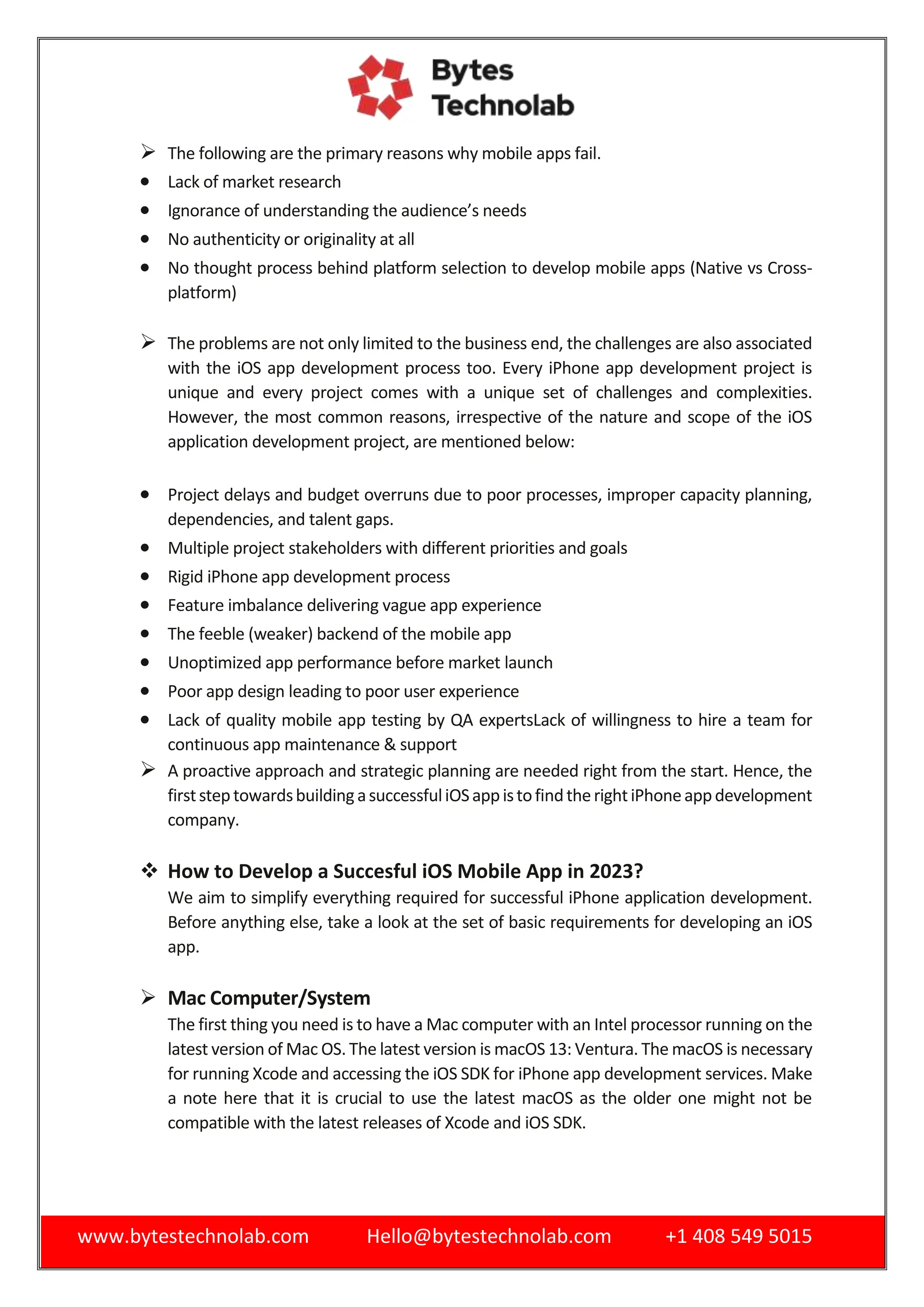 www.bytestechnolab.com Hello@bytestechnolab.com +1 408 549 5015
 The following are the primary reasons why mobile apps fail.
 Lack of market research
 Ignorance of understanding the audience’s needs
 No authenticity or originality at all
 No thought process behind platform selection to develop mobile apps (Native vs Cross-
platform)
 The problems are not only limited to the business end, the challenges are also associated
with the iOS app development process too. Every iPhone app development project is
unique and every project comes with a unique set of challenges and complexities.
However, the most common reasons, irrespective of the nature and scope of the iOS
application development project, are mentioned below:
 Project delays and budget overruns due to poor processes, improper capacity planning,
dependencies, and talent gaps.
 Multiple project stakeholders with different priorities and goals
 Rigid iPhone app development process
 Feature imbalance delivering vague app experience
 The feeble (weaker) backend of the mobile app
 Unoptimized app performance before market launch
 Poor app design leading to poor user experience
 Lack of quality mobile app testing by QA expertsLack of willingness to hire a team for
continuous app maintenance & support
 A proactive approach and strategic planning are needed right from the start. Hence, the
firststeptowardsbuildingasuccessfuliOSappistofindtherightiPhoneappdevelopment
company.
 How to Develop a Succesful iOS Mobile App in 2023?
We aim to simplify everything required for successful iPhone application development.
Before anything else, take a look at the set of basic requirements for developing an iOS
app.
 Mac Computer/System
The first thing you need is to have a Mac computer with an Intel processor running on the
latest version of Mac OS. The latest version is macOS 13: Ventura. The macOS is necessary
for running Xcode and accessing the iOS SDK for iPhone app development services. Make
a note here that it is crucial to use the latest macOS as the older one might not be
compatible with the latest releases of Xcode and iOS SDK.
 