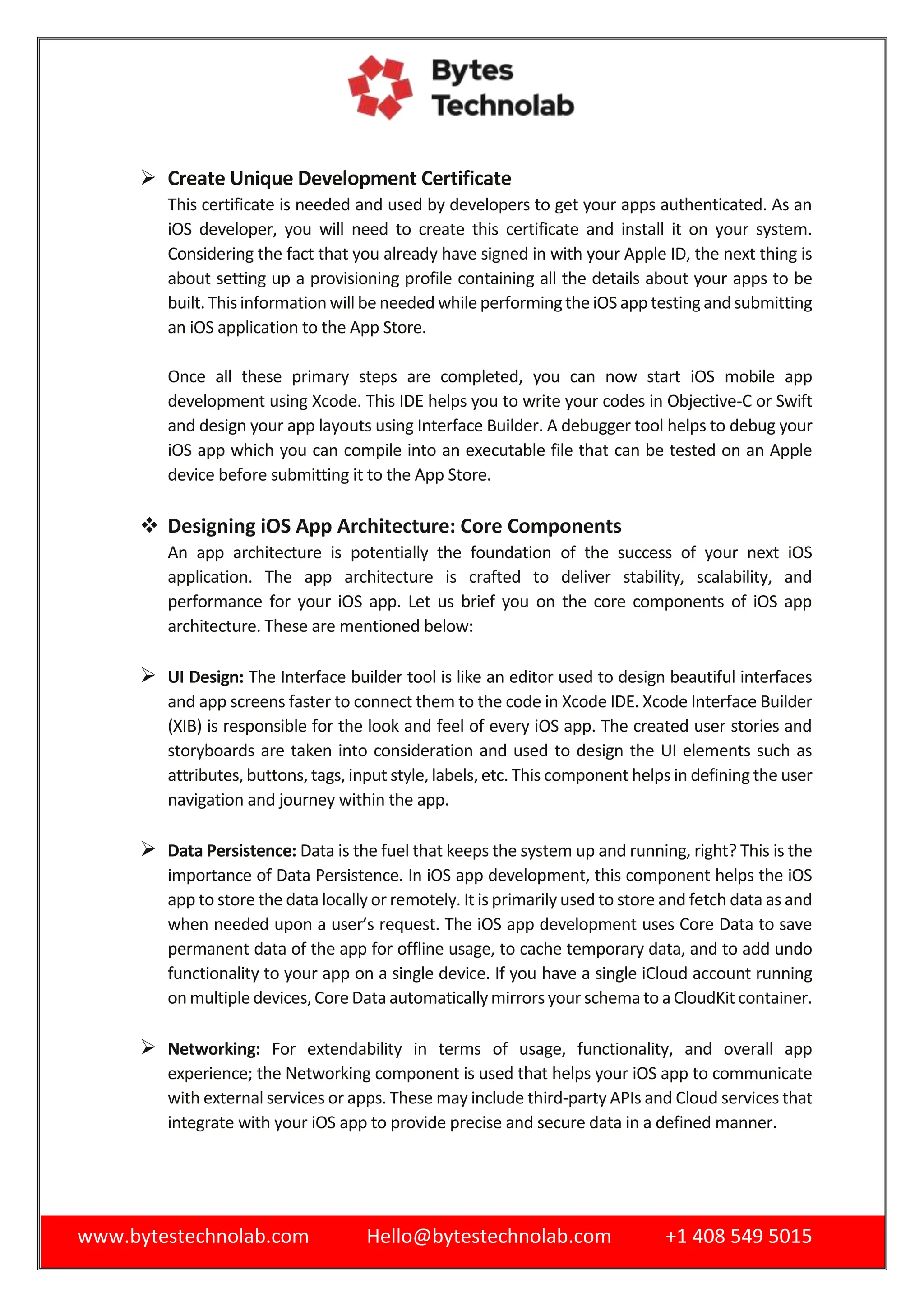 www.bytestechnolab.com Hello@bytestechnolab.com +1 408 549 5015
 Create Unique Development Certificate
This certificate is needed and used by developers to get your apps authenticated. As an
iOS developer, you will need to create this certificate and install it on your system.
Considering the fact that you already have signed in with your Apple ID, the next thing is
about setting up a provisioning profile containing all the details about your apps to be
built.Thisinformation will be needed while performingthe iOS app testingandsubmitting
an iOS application to the App Store.
Once all these primary steps are completed, you can now start iOS mobile app
development using Xcode. This IDE helps you to write your codes in Objective-C or Swift
and design your app layouts using Interface Builder. A debugger tool helps to debug your
iOS app which you can compile into an executable file that can be tested on an Apple
device before submitting it to the App Store.
 Designing iOS App Architecture: Core Components
An app architecture is potentially the foundation of the success of your next iOS
application. The app architecture is crafted to deliver stability, scalability, and
performance for your iOS app. Let us brief you on the core components of iOS app
architecture. These are mentioned below:
 UI Design: The Interface builder tool is like an editor used to design beautiful interfaces
and app screens faster to connect them to the code in Xcode IDE. Xcode Interface Builder
(XIB) is responsible for the look and feel of every iOS app. The created user stories and
storyboards are taken into consideration and used to design the UI elements such as
attributes, buttons, tags, input style, labels, etc. This component helps in defining the user
navigation and journey within the app.
 Data Persistence: Data is the fuel that keeps the system up and running, right? This is the
importance of Data Persistence. In iOS app development, this component helps the iOS
app to store the data locally or remotely. It is primarily used to store and fetch data as and
when needed upon a user’s request. The iOS app development uses Core Data to save
permanent data of the app for offline usage, to cache temporary data, and to add undo
functionality to your app on a single device. If you have a single iCloud account running
on multiple devices,Core Data automaticallymirrorsyour schema to a CloudKit container.
 Networking: For extendability in terms of usage, functionality, and overall app
experience; the Networking component is used that helps your iOS app to communicate
with external services or apps. These may include third-party APIs and Cloud services that
integrate with your iOS app to provide precise and secure data in a defined manner.
 