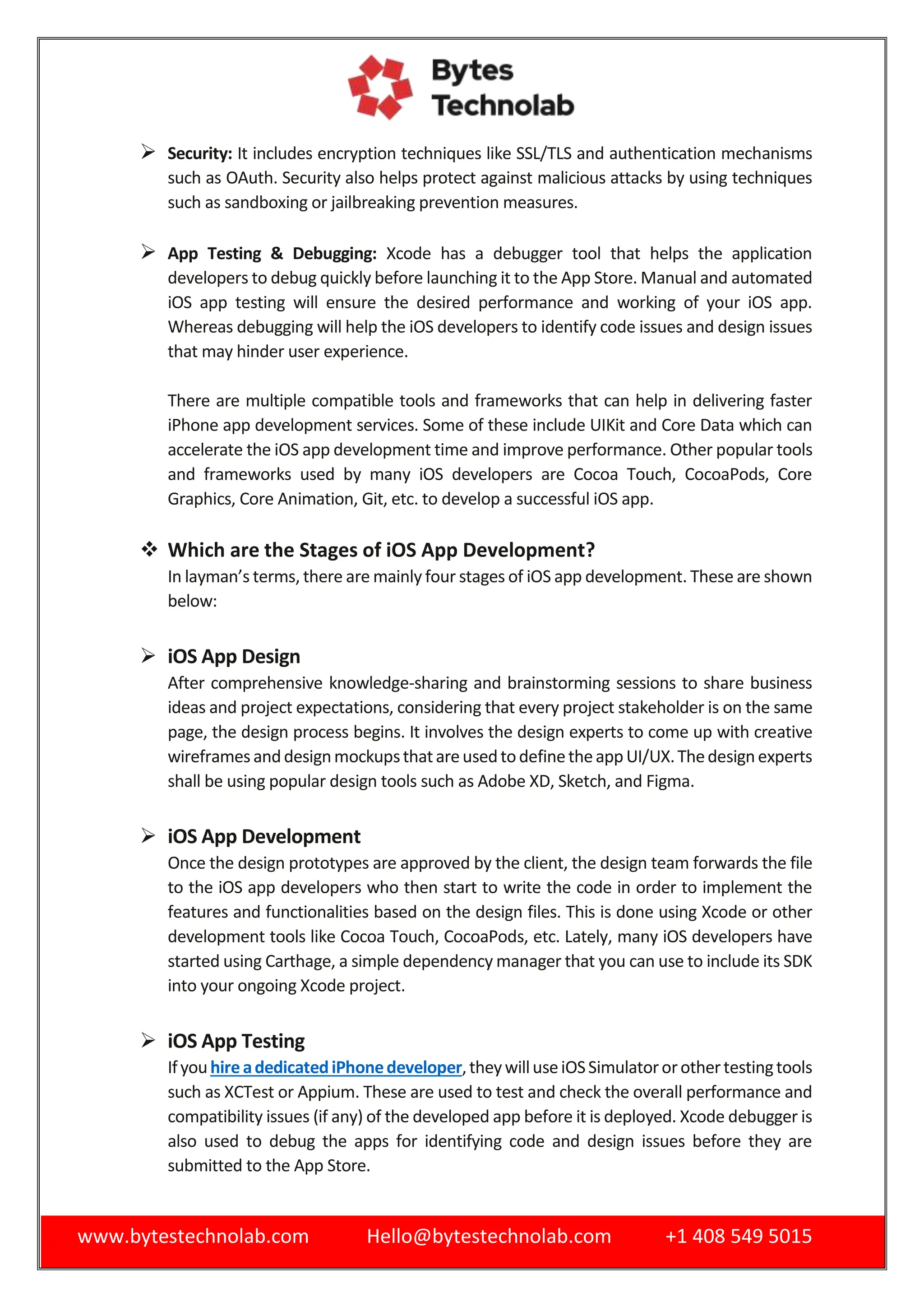www.bytestechnolab.com Hello@bytestechnolab.com +1 408 549 5015
 Security: It includes encryption techniques like SSL/TLS and authentication mechanisms
such as OAuth. Security also helps protect against malicious attacks by using techniques
such as sandboxing or jailbreaking prevention measures.
 App Testing & Debugging: Xcode has a debugger tool that helps the application
developers to debug quickly before launching it to the App Store. Manual and automated
iOS app testing will ensure the desired performance and working of your iOS app.
Whereas debugging will help the iOS developers to identify code issues and design issues
that may hinder user experience.
There are multiple compatible tools and frameworks that can help in delivering faster
iPhone app development services. Some of these include UIKit and Core Data which can
accelerate the iOS app development time and improve performance. Other popular tools
and frameworks used by many iOS developers are Cocoa Touch, CocoaPods, Core
Graphics, Core Animation, Git, etc. to develop a successful iOS app.
 Which are the Stages of iOS App Development?
In layman’s terms, there are mainly four stages of iOS app development. These are shown
below:
 iOS App Design
After comprehensive knowledge-sharing and brainstorming sessions to share business
ideas and project expectations, considering that every project stakeholder is on the same
page, the design process begins. It involves the design experts to come up with creative
wireframesanddesignmockupsthatareusedtodefinetheappUI/UX.Thedesignexperts
shall be using popular design tools such as Adobe XD, Sketch, and Figma.
 iOS App Development
Once the design prototypes are approved by the client, the design team forwards the file
to the iOS app developers who then start to write the code in order to implement the
features and functionalities based on the design files. This is done using Xcode or other
development tools like Cocoa Touch, CocoaPods, etc. Lately, many iOS developers have
started using Carthage, a simple dependency manager that you can use to include its SDK
into your ongoing Xcode project.
 iOS App Testing
IfyouhireadedicatediPhonedeveloper,theywilluseiOSSimulatororothertestingtools
such as XCTest or Appium. These are used to test and check the overall performance and
compatibility issues (if any) of the developed app before it is deployed. Xcode debugger is
also used to debug the apps for identifying code and design issues before they are
submitted to the App Store.
 