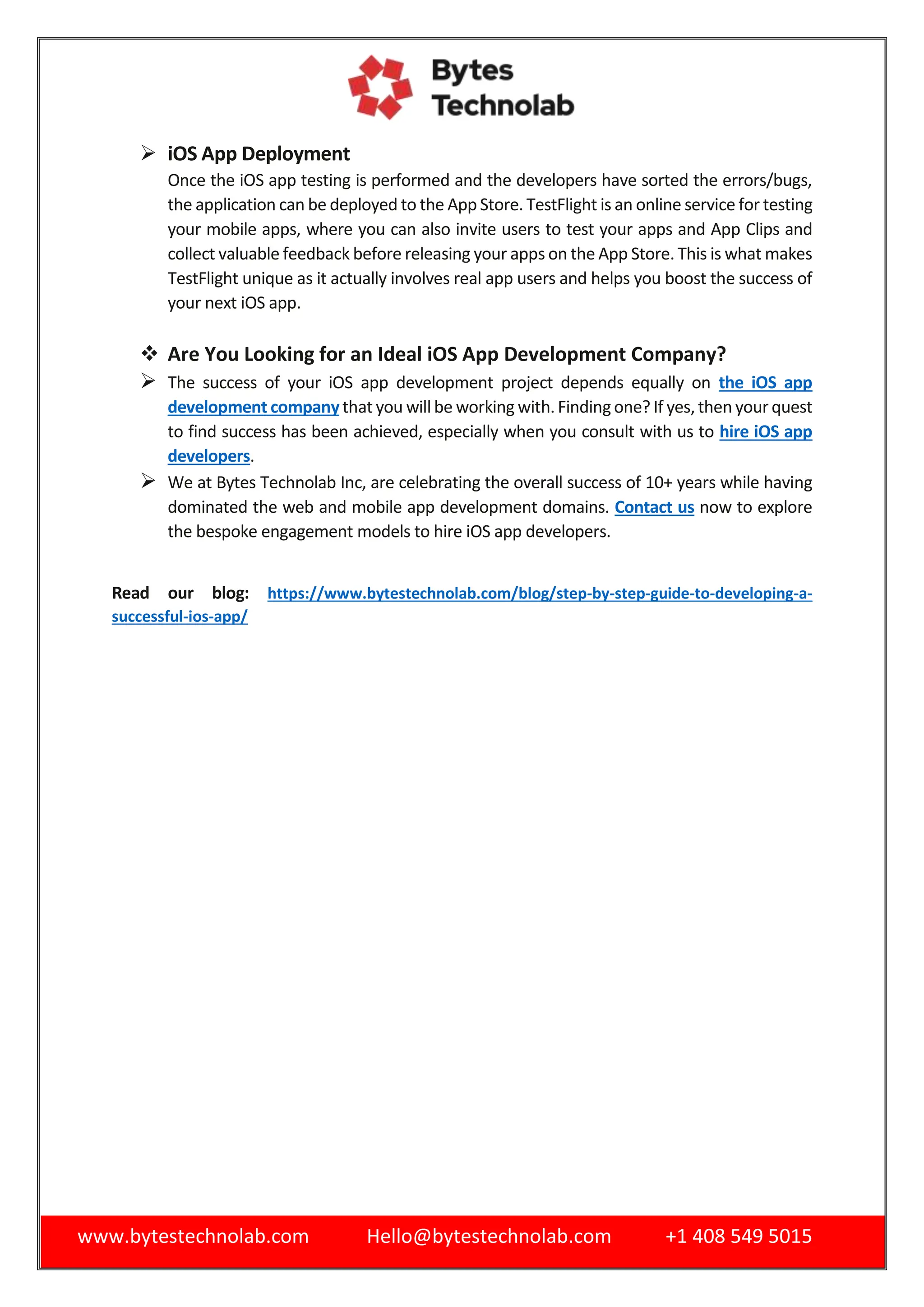 www.bytestechnolab.com Hello@bytestechnolab.com +1 408 549 5015
 iOS App Deployment
Once the iOS app testing is performed and the developers have sorted the errors/bugs,
the application can be deployed to the App Store. TestFlight is an online service for testing
your mobile apps, where you can also invite users to test your apps and App Clips and
collect valuable feedback before releasing your apps on the App Store. This is what makes
TestFlight unique as it actually involves real app users and helps you boost the success of
your next iOS app.
 Are You Looking for an Ideal iOS App Development Company?
 The success of your iOS app development project depends equally on the iOS app
development companythat you willbe working with.Findingone? If yes,then your quest
to find success has been achieved, especially when you consult with us to hire iOS app
developers.
 We at Bytes Technolab Inc, are celebrating the overall success of 10+ years while having
dominated the web and mobile app development domains. Contact us now to explore
the bespoke engagement models to hire iOS app developers.
Read our blog: https://www.bytestechnolab.com/blog/step-by-step-guide-to-developing-a-
successful-ios-app/
 