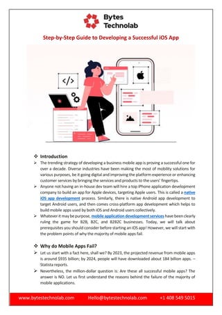 www.bytestechnolab.com Hello@bytestechnolab.com +1 408 549 5015
Step-by-Step Guide to Developing a Successful iOS App
 Introduction
 The trending strategy of developing a business mobile app is proving a successful one for
over a decade. Diverse industries have been making the most of mobility solutions for
various purposes, be it going digital and improving the platform experience or enhancing
customer services by bringing the services and products to the users’ fingertips.
 Anyone not having an in-house dev team will hire a top iPhone application development
company to build an app for Apple devices, targeting Apple users. This is called a native
iOS app development process. Similarly, there is native Android app development to
target Android users, and then comes cross-platform app development which helps to
build mobile apps used by both iOS and Android users collectively.
 Whatever it maybe purpose, mobile application development services have been clearly
ruling the game for B2B, B2C, and B2B2C businesses. Today, we will talk about
prerequisites you should consider before starting an iOS app! However, we will start with
the problem points of why the majority of mobile apps fail.
 Why do Mobile Apps Fail?
 Let us start with a fact here, shall we? By 2023, the projected revenue from mobile apps
is around $935 billion; by 2024, people will have downloaded about 184 billion apps. –
Statista reports.
 Nevertheless, the million-dollar question is: Are these all successful mobile apps? The
answer is NO. Let us first understand the reasons behind the failure of the majority of
mobile applications.
 