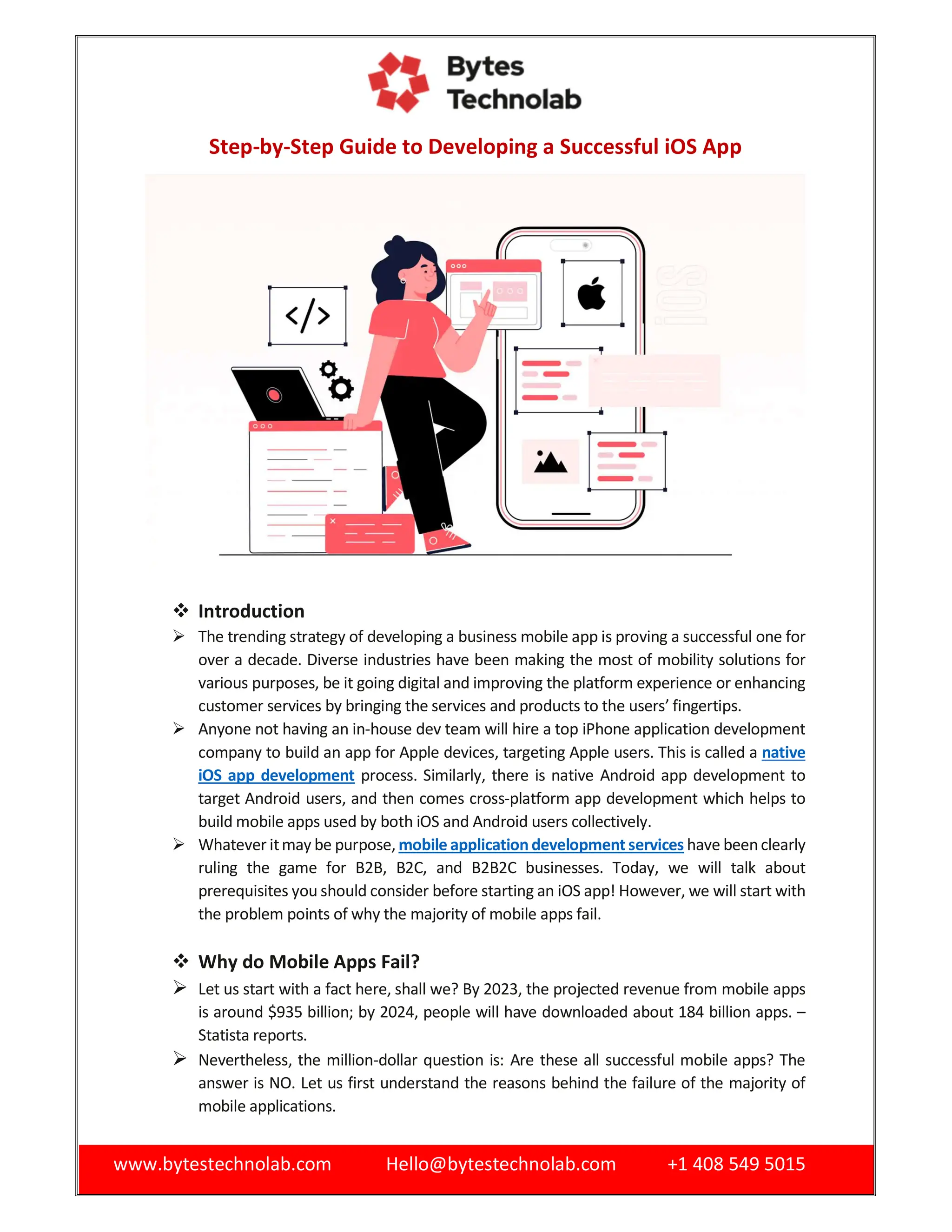 www.bytestechnolab.com Hello@bytestechnolab.com +1 408 549 5015
Step-by-Step Guide to Developing a Successful iOS App
 Introduction
 The trending strategy of developing a business mobile app is proving a successful one for
over a decade. Diverse industries have been making the most of mobility solutions for
various purposes, be it going digital and improving the platform experience or enhancing
customer services by bringing the services and products to the users’ fingertips.
 Anyone not having an in-house dev team will hire a top iPhone application development
company to build an app for Apple devices, targeting Apple users. This is called a native
iOS app development process. Similarly, there is native Android app development to
target Android users, and then comes cross-platform app development which helps to
build mobile apps used by both iOS and Android users collectively.
 Whatever itmay be purpose, mobile application development services have beenclearly
ruling the game for B2B, B2C, and B2B2C businesses. Today, we will talk about
prerequisites you should consider before starting an iOS app! However, we will start with
the problem points of why the majority of mobile apps fail.
 Why do Mobile Apps Fail?
 Let us start with a fact here, shall we? By 2023, the projected revenue from mobile apps
is around $935 billion; by 2024, people will have downloaded about 184 billion apps. –
Statista reports.
 Nevertheless, the million-dollar question is: Are these all successful mobile apps? The
answer is NO. Let us first understand the reasons behind the failure of the majority of
mobile applications.
 