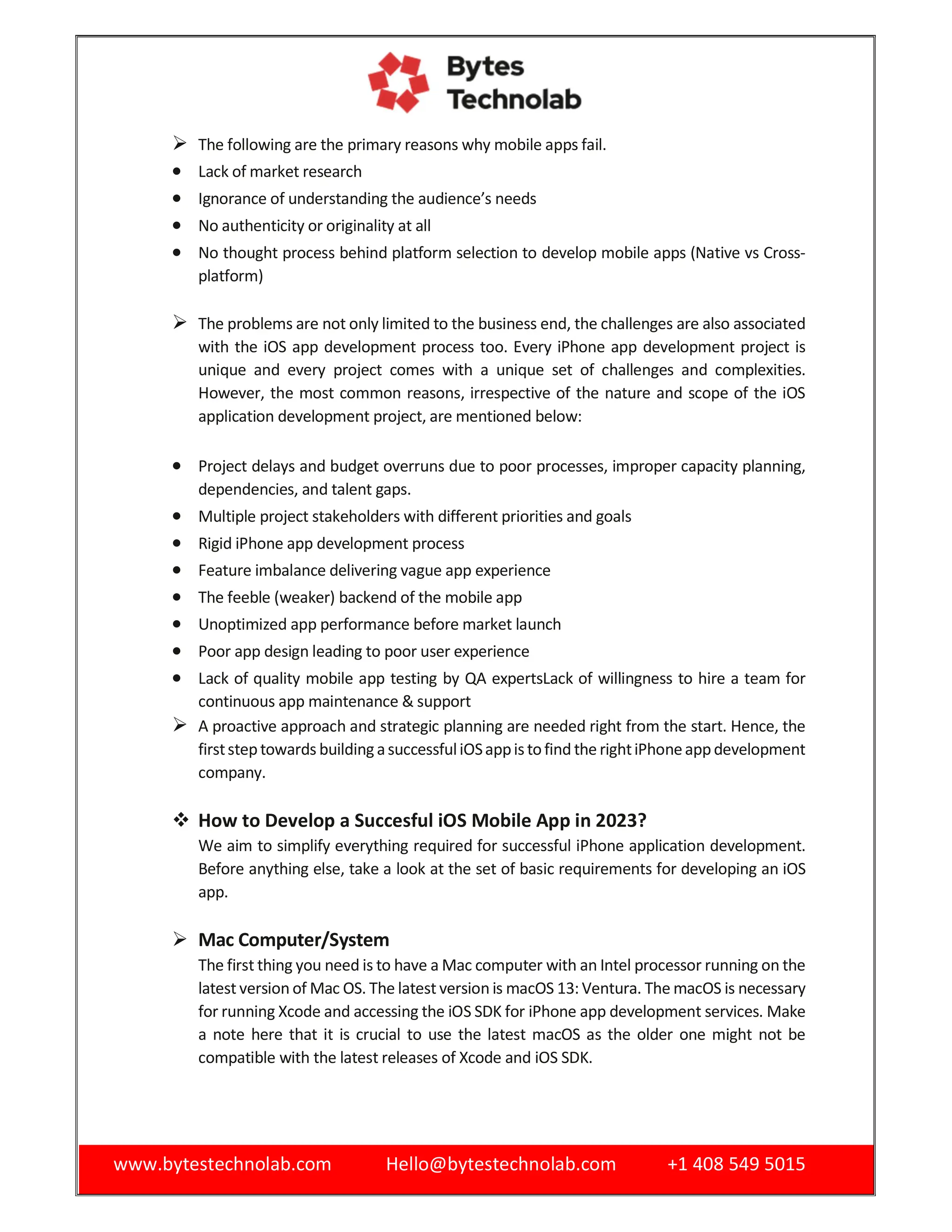 www.bytestechnolab.com Hello@bytestechnolab.com +1 408 549 5015
 The following are the primary reasons why mobile apps fail.
 Lack of market research
 Ignorance of understanding the audience’s needs
 No authenticity or originality at all
 No thought process behind platform selection to develop mobile apps (Native vs Cross-
platform)
 The problems are not only limited to the business end, the challenges are also associated
with the iOS app development process too. Every iPhone app development project is
unique and every project comes with a unique set of challenges and complexities.
However, the most common reasons, irrespective of the nature and scope of the iOS
application development project, are mentioned below:
 Project delays and budget overruns due to poor processes, improper capacity planning,
dependencies, and talent gaps.
 Multiple project stakeholders with different priorities and goals
 Rigid iPhone app development process
 Feature imbalance delivering vague app experience
 The feeble (weaker) backend of the mobile app
 Unoptimized app performance before market launch
 Poor app design leading to poor user experience
 Lack of quality mobile app testing by QA expertsLack of willingness to hire a team for
continuous app maintenance & support
 A proactive approach and strategic planning are needed right from the start. Hence, the
firststeptowards buildingasuccessfuliOSappistofind the rightiPhoneappdevelopment
company.
 How to Develop a Succesful iOS Mobile App in 2023?
We aim to simplify everything required for successful iPhone application development.
Before anything else, take a look at the set of basic requirements for developing an iOS
app.
 Mac Computer/System
The first thing you need is to have a Mac computer with an Intel processor running on the
latest version of Mac OS. The latest version is macOS 13: Ventura. The macOS is necessary
for running Xcode and accessing the iOS SDK for iPhone app development services. Make
a note here that it is crucial to use the latest macOS as the older one might not be
compatible with the latest releases of Xcode and iOS SDK.
 