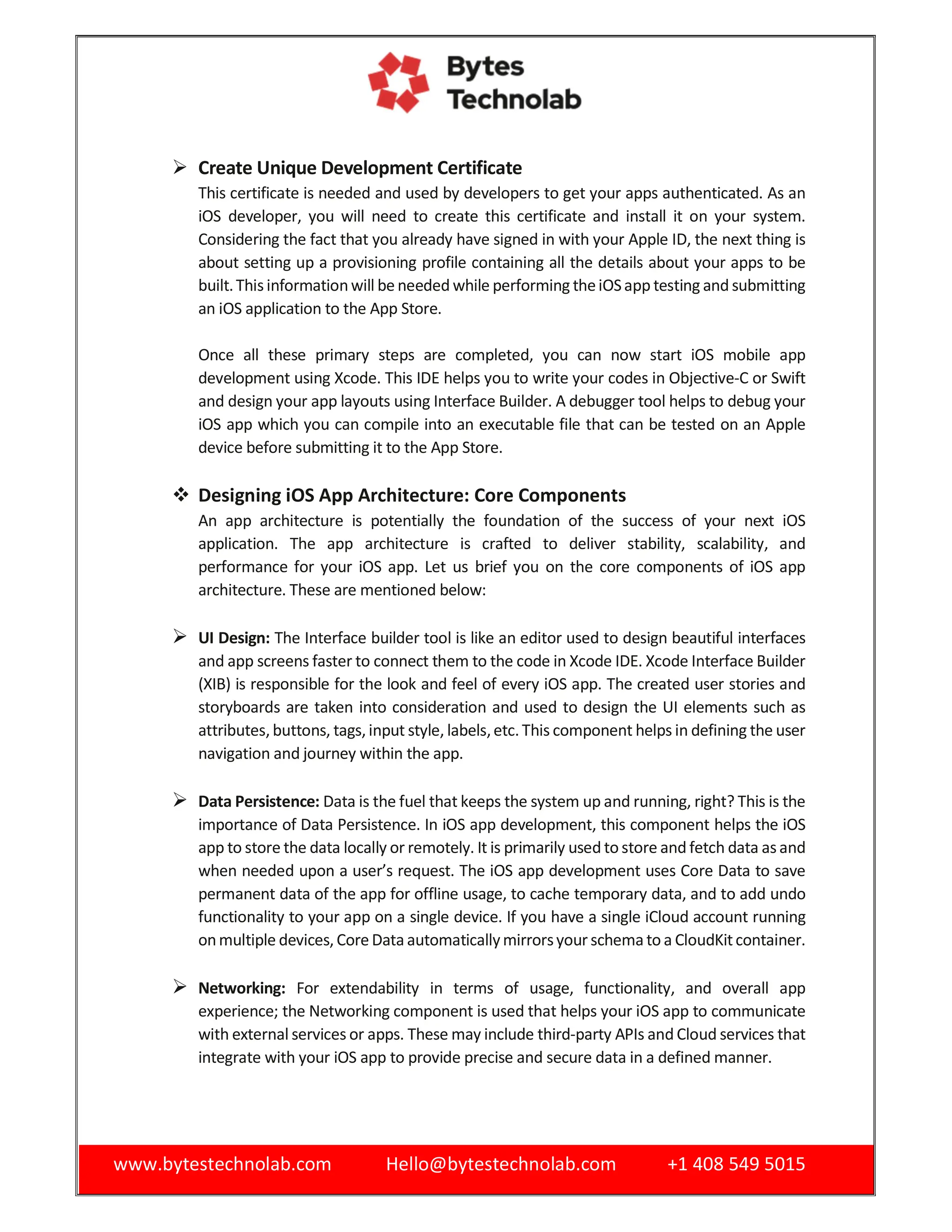 www.bytestechnolab.com Hello@bytestechnolab.com +1 408 549 5015
 Create Unique Development Certificate
This certificate is needed and used by developers to get your apps authenticated. As an
iOS developer, you will need to create this certificate and install it on your system.
Considering the fact that you already have signed in with your Apple ID, the next thing is
about setting up a provisioning profile containing all the details about your apps to be
built.Thisinformationwill be needed while performing theiOSapp testing and submitting
an iOS application to the App Store.
Once all these primary steps are completed, you can now start iOS mobile app
development using Xcode. This IDE helps you to write your codes in Objective-C or Swift
and design your app layouts using Interface Builder. A debugger tool helps to debug your
iOS app which you can compile into an executable file that can be tested on an Apple
device before submitting it to the App Store.
 Designing iOS App Architecture: Core Components
An app architecture is potentially the foundation of the success of your next iOS
application. The app architecture is crafted to deliver stability, scalability, and
performance for your iOS app. Let us brief you on the core components of iOS app
architecture. These are mentioned below:
 UI Design: The Interface builder tool is like an editor used to design beautiful interfaces
and app screens faster to connect them to the code in Xcode IDE. Xcode Interface Builder
(XIB) is responsible for the look and feel of every iOS app. The created user stories and
storyboards are taken into consideration and used to design the UI elements such as
attributes, buttons, tags, input style, labels,etc.This component helps in defining the user
navigation and journey within the app.
 Data Persistence: Data is the fuel that keeps the system up and running, right? This is the
importance of Data Persistence. In iOS app development, this component helps the iOS
app to store the data locally or remotely. It is primarily used to store and fetch data asand
when needed upon a user’s request. The iOS app development uses Core Data to save
permanent data of the app for offline usage, to cache temporary data, and to add undo
functionality to your app on a single device. If you have a single iCloud account running
onmultiple devices, Core Data automaticallymirrorsyour schema to a CloudKitcontainer.
 Networking: For extendability in terms of usage, functionality, and overall app
experience; the Networking component is used that helps your iOS app to communicate
with external services or apps. These may include third-party APIs and Cloud services that
integrate with your iOS app to provide precise and secure data in a defined manner.
 