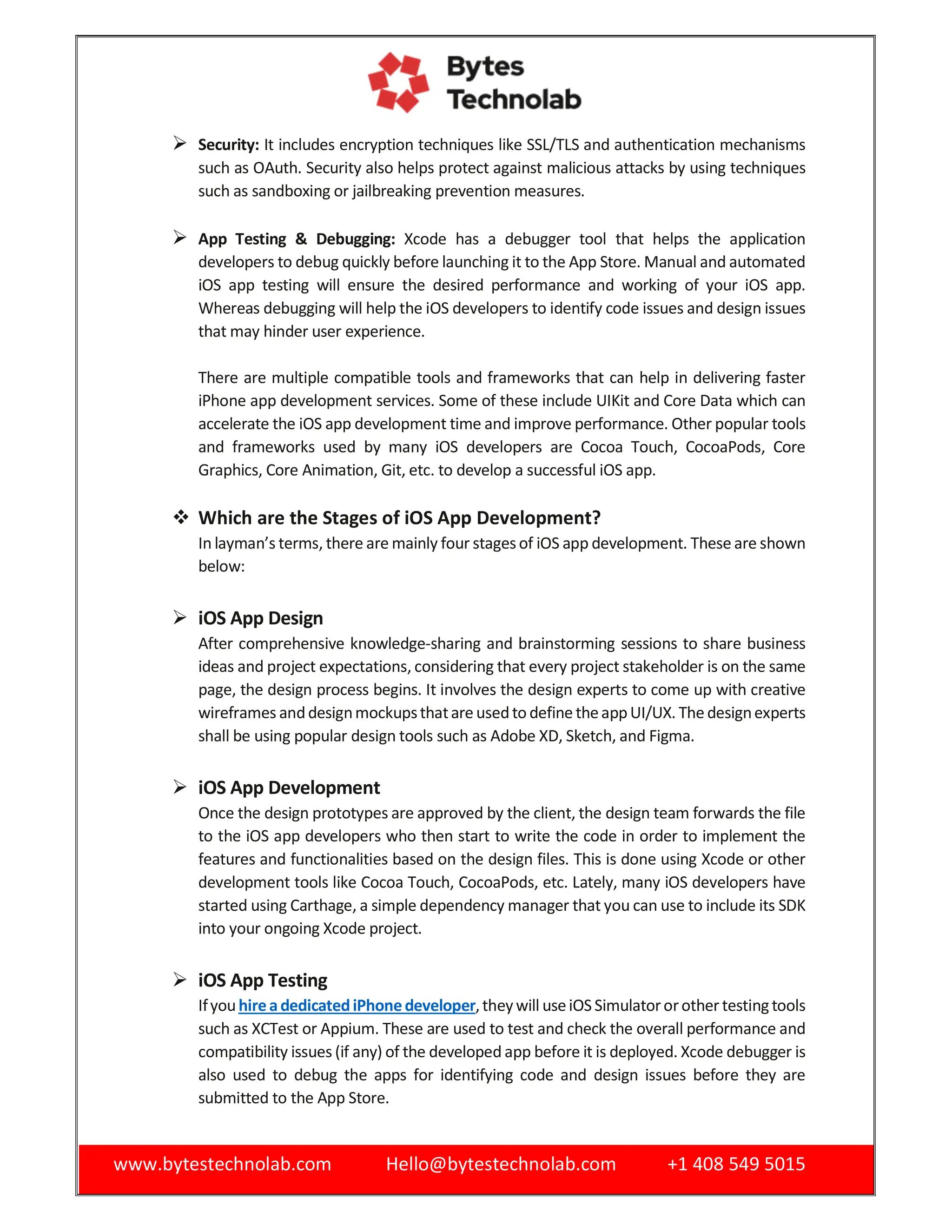 www.bytestechnolab.com Hello@bytestechnolab.com +1 408 549 5015
 Security: It includes encryption techniques like SSL/TLS and authentication mechanisms
such as OAuth. Security also helps protect against malicious attacks by using techniques
such as sandboxing or jailbreaking prevention measures.
 App Testing & Debugging: Xcode has a debugger tool that helps the application
developers to debug quickly before launching it to the App Store. Manual and automated
iOS app testing will ensure the desired performance and working of your iOS app.
Whereas debugging will help the iOS developers to identify code issues and design issues
that may hinder user experience.
There are multiple compatible tools and frameworks that can help in delivering faster
iPhone app development services. Some of these include UIKit and Core Data which can
accelerate the iOS app development time and improve performance. Other popular tools
and frameworks used by many iOS developers are Cocoa Touch, CocoaPods, Core
Graphics, Core Animation, Git, etc. to develop a successful iOS app.
 Which are the Stages of iOS App Development?
In layman’s terms, there are mainly four stagesof iOS app development. These are shown
below:
 iOS App Design
After comprehensive knowledge-sharing and brainstorming sessions to share business
ideas and project expectations, considering that every project stakeholder is on the same
page, the design process begins. It involves the design experts to come up with creative
wireframes anddesignmockupsthatare usedto define theappUI/UX. The designexperts
shall be using popular design tools such as Adobe XD, Sketch, and Figma.
 iOS App Development
Once the design prototypes are approved by the client, the design team forwards the file
to the iOS app developers who then start to write the code in order to implement the
features and functionalities based on the design files. This is done using Xcode or other
development tools like Cocoa Touch, CocoaPods, etc. Lately, many iOS developers have
started using Carthage, a simple dependency manager that you can use to include its SDK
into your ongoing Xcode project.
 iOS App Testing
IfyouhireadedicatediPhonedeveloper,theywill useiOS Simulatororother testingtools
such as XCTest or Appium. These are used to test and check the overall performance and
compatibility issues (if any) of the developed app before it is deployed. Xcode debugger is
also used to debug the apps for identifying code and design issues before they are
submitted to the App Store.
 