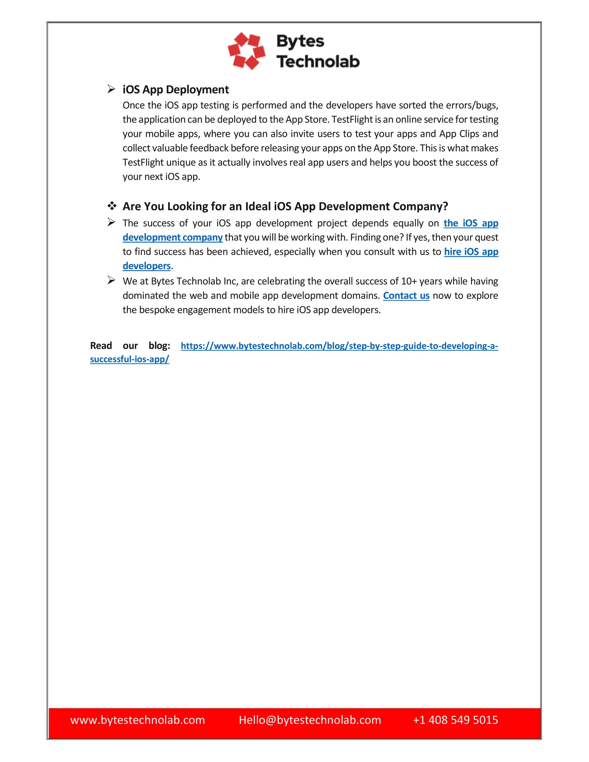 www.bytestechnolab.com Hello@bytestechnolab.com +1 408 549 5015
 iOS App Deployment
Once the iOS app testing is performed and the developers have sorted the errors/bugs,
the applicationcan be deployed to the App Store. TestFlight isan online service for testing
your mobile apps, where you can also invite users to test your apps and App Clips and
collect valuable feedback before releasing your apps on the App Store. This is what makes
TestFlight unique as it actually involves real app users and helps you boost the success of
your next iOS app.
 Are You Looking for an Ideal iOS App Development Company?
 The success of your iOS app development project depends equally on the iOS app
development company thatyou will be working with. Findingone? If yes,thenyour quest
to find success has been achieved, especially when you consult with us to hire iOS app
developers.
 We at Bytes Technolab Inc, are celebrating the overall success of 10+ years while having
dominated the web and mobile app development domains. Contact us now to explore
the bespoke engagement models to hire iOS app developers.
Read our blog: https://www.bytestechnolab.com/blog/step-by-step-guide-to-developing-a-
successful-ios-app/
 