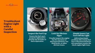 Troubleshoot
Engine Light
with a
Careful
Inspection
Look for Obvious
Signs
Visually inspect the engine
bay for any loose or
disconnected hoses, low
fluid levels, or other
obvious issues.
Simple Issues Can
Turn Off the Light
Addressing simple
problems like a loose fuel
cap or disconnected hoses
can sometimes resolve the
check engine light issue.
Inspect the Fuel Cap
Ensure the fuel cap is
properly tightened to
prevent any air leaks or
fuel evaporation.
 