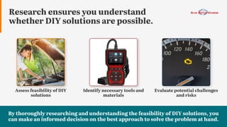 Research ensures you understand
whether DIY solutions are possible.
Identify necessary tools and
materials
Evaluate potential challenges
and risks
Assess feasibility of DIY
solutions
By thoroughly researching and understanding the feasibility of DIY solutions, you
can make an informed decision on the best approach to solve the problem at hand.
 