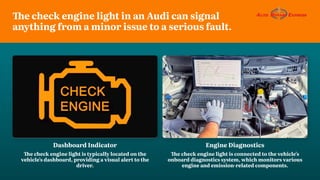 The check engine light in an Audi can signal
anything from a minor issue to a serious fault.
Dashboard Indicator
The check engine light is typically located on the
vehicle's dashboard, providing a visual alert to the
driver.
Engine Diagnostics
The check engine light is connected to the vehicle's
onboard diagnostics system, which monitors various
engine and emission-related components.
 