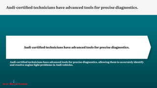 Audi-certified technicians have advanced tools for precise diagnostics.
Audi-certified technicians have advanced tools for precise diagnostics, allowing them to accurately identify
and resolve engine light problems in Audi vehicles.
Audi-certified technicians have advanced tools for precise diagnostics.
 