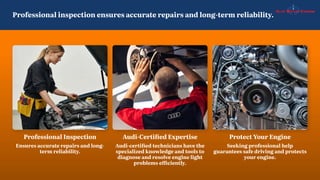Professional inspection ensures accurate repairs and long-term reliability.
Protect Your Engine
Seeking professional help
guarantees safe driving and protects
your engine.
Professional Inspection
Ensures accurate repairs and long-
term reliability.
Audi-Certified Expertise
Audi-certified technicians have the
specialized knowledge and tools to
diagnose and resolve engine light
problems efficiently.
 