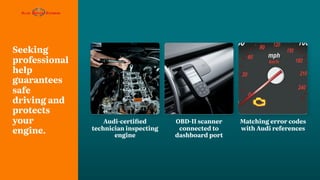 Seeking
professional
help
guarantees
safe
driving and
protects
your
engine.
OBD-II scanner
connected to
dashboard port
Audi-certified
technician inspecting
engine
Matching error codes
with Audi references
 