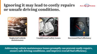 Ignoring it may lead to costly repairs
or unsafe driving conditions.
Decreased fuel efficiency
Unaddressed safety issues
Neglected vehicle
maintenance
Addressing vehicle maintenance issues promptly can prevent costly repairs,
ensure safe driving conditions, and improve overall fuel efficiency.
 