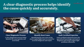 A clear diagnostic process helps identify
the cause quickly and accurately.
Identify Root Cause
Identifying the root cause of the
check engine light issue is crucial for
accurate diagnosis and repair.
Audi-Certified Expertise
Audi-certified technicians have the
specialized knowledge and tools to
diagnose and resolve engine light
problems efficiently.
Clear Diagnostic Process
A clear diagnostic process helps
identify the cause quickly and
accurately.
 