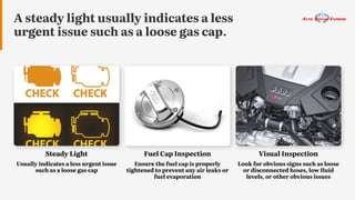 A steady light usually indicates a less
urgent issue such as a loose gas cap.
Steady Light
Usually indicates a less urgent issue
such as a loose gas cap
Visual Inspection
Look for obvious signs such as loose
or disconnected hoses, low fluid
levels, or other obvious issues
Fuel Cap Inspection
Ensure the fuel cap is properly
tightened to prevent any air leaks or
fuel evaporation
 