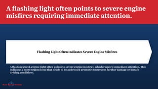 A flashing light often points to severe engine
misfires requiring immediate attention.
A flashing check engine light often points to severe engine misfires, which require immediate attention. This
indicates a more urgent issue that needs to be addressed promptly to prevent further damage or unsafe
driving conditions.
Flashing Light Often Indicates Severe Engine Misfires
 
